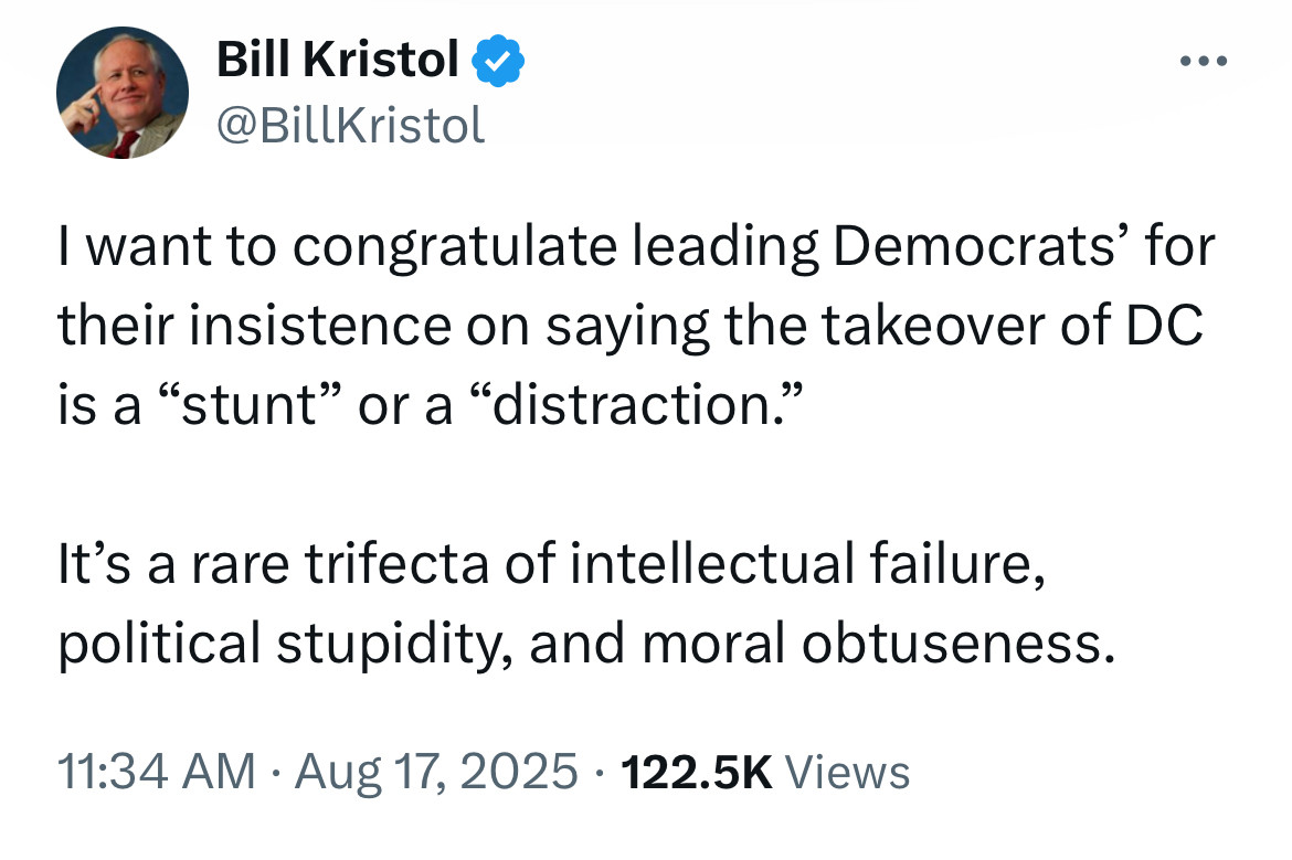 Bill Kristol
@BillKristol
.. •
I want to congratulate leading Democrats' for their insistence on saying the takeover of DC is a "stunt" or a "distraction."
It's a rare trifecta of intellectual failure, political stupidity, and moral obtuseness.
11:34 AM • Aug 17, 2025 • 122.5K Views