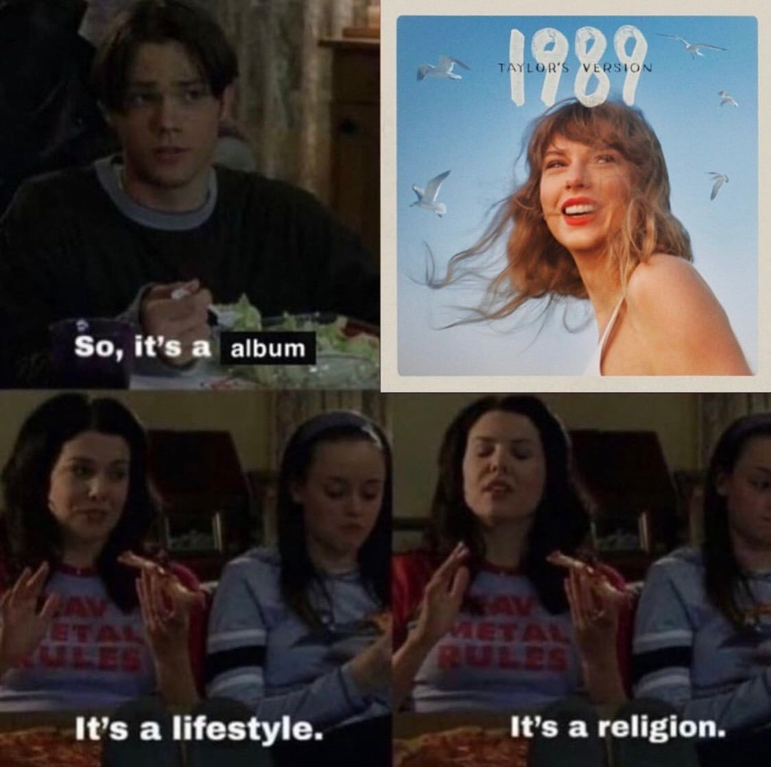 A meme that I think is the Gilmore Girls. A boy say's "so it's a album", with album being superimposed, not an original caption. Then, after the album art for "1989 (Taylor's Version)", a girl says "It's a lifestyle; it's a religion"