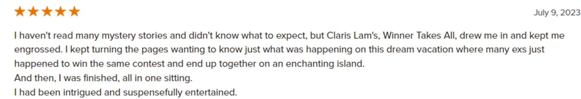 Review from Goodreads for "Winner Takes All" by Claris Lam (5 stars): "I haven't read many mystery stories and didn't know what to expect, but Claris Lam's, Winner Takes All, drew me in and kept me engrossed. I kept turning the pages wanting to know just what was happening on this dream vacation where many exs just happened to win the same contest and end up together on an enchanting island.
And then, I was finished, all in one sitting.
I had been intrigued and suspensefully entertained."