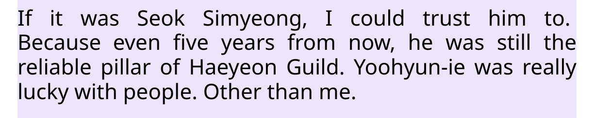 a screenshot of the sfstranslation of the s classes that i raised. it reads as follows:

If it was Seok Simyeong, I could trust him to. Because even five years from now, he was still the reliable pillar of Haeyeon Guild. Yoohyun-ie was really lucky with people. Other than me.