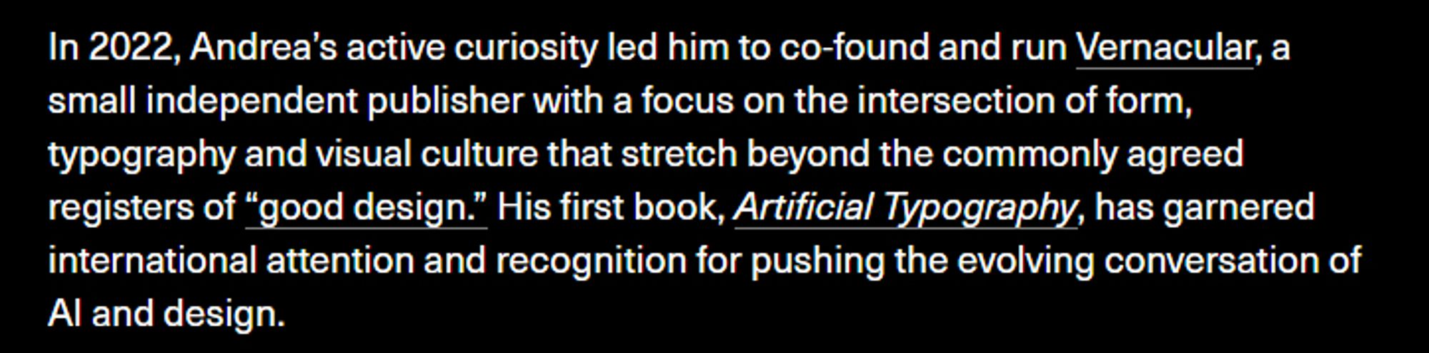 A screenshot of Andrea's biography, with the text "In 2022, Andrea's active curiosity led him to co-found and run Vernacular, a small independent publisher with a focus on the intersection of form, typography and visual culture that stretch beyond the commonly agreed registers of "good design." His first book, Artificial Typography, has garnered international attention and recognition for pushing the evolving conversation of AI and design.