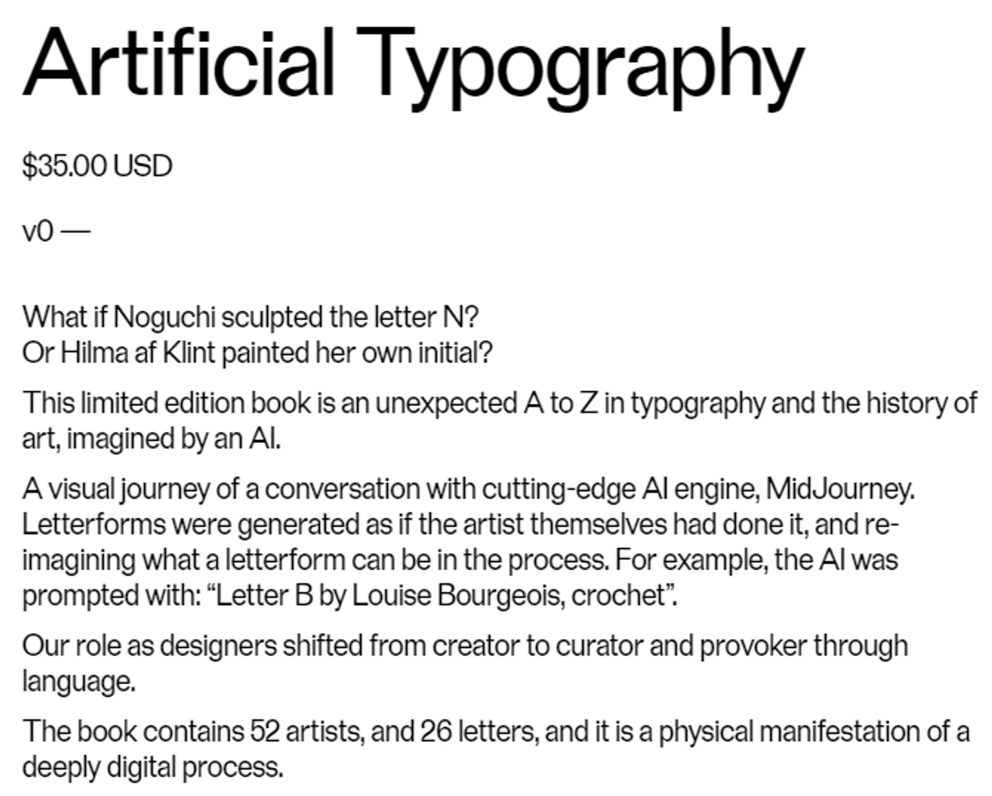 A screenshot of the description for the book Artificial Typography

"What if Noguchi sculpted the letter N? Or Hilma af Klint painter her own initial? This limited edition book is an unexpected A to Z in typography and the history of art, imagined by an AI. A visual journey of a conversation with the cutting-edge AI engine, MidJourney. Letterforms were generated as if the artist themselves had done it, and re-imagining what a letterform can be in the process. For example, the AI was prompted with: "Letter B by Louise Bourgeois, crochet". Our role as designers shifted from creator to curator and provker through language. The book contains 52 artists, and 26 letters, and it is a physical manifestation of a deeply digital process"