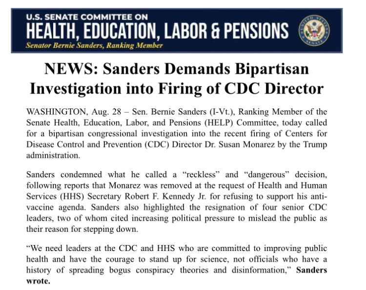 U.S. SENATE COMMITTEE ON HEALTH, EDUCATION, LABOR & PENSIONS
Senator Bernie Sanders, Ranking Member
NEWS: Sanders Demands Bipartisan
Investigation into Firing of CDC Director
WASHINGTON, Aug. 28 - Sen. Bernie Sanders (I-Vt.), Ranking Member of the Senate Health, Education, Labor, and Pensions (HELP) Committee, today called for a bipartisan congressional investigation into the recent firing of Centers for Disease Control and Prevention (CDC) Director Dr. Susan Monarez by the Trump administration.
Sanders condemned what he called a "reckless" and "dangerous" decision, following reports that Monarez was removed at the request of Health and Human Services (HHS) Secretary Robert F. Kennedy Jr. for refusing to support his anti-vaccine agenda. Sanders also highlighted the resignation of four senior CDC leaders, two of whom cited increasing political pressure to mislead the public as their reason for stepping down.
"We need leaders at the CDC and HHS who are committed to improving public health and have the courage to stand up for science, not officials who have a history of spreading bogus conspiracy theories and disinformation," Sanders wrote.