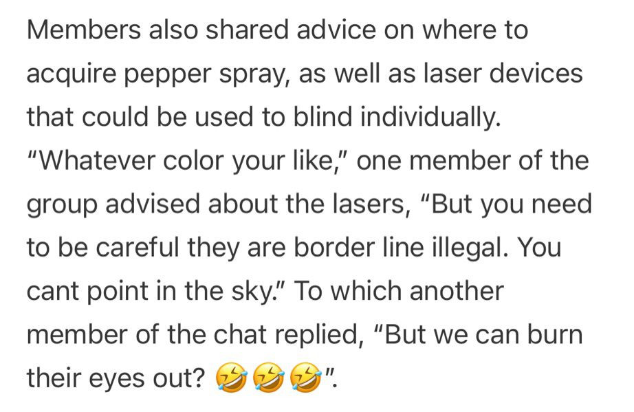 A screenshot from the linked article: 

Members also shared advice on where to acquire pepper spray, as well as laser devices that could be used to blind individually. “Whatever color your like,” one member of the group advised about the lasers, “But you need to be careful they are border line illegal. You cant point in the sky.” To which another member of the chat replied, “But we can burn their eyes out? 🤣🤣🤣”.