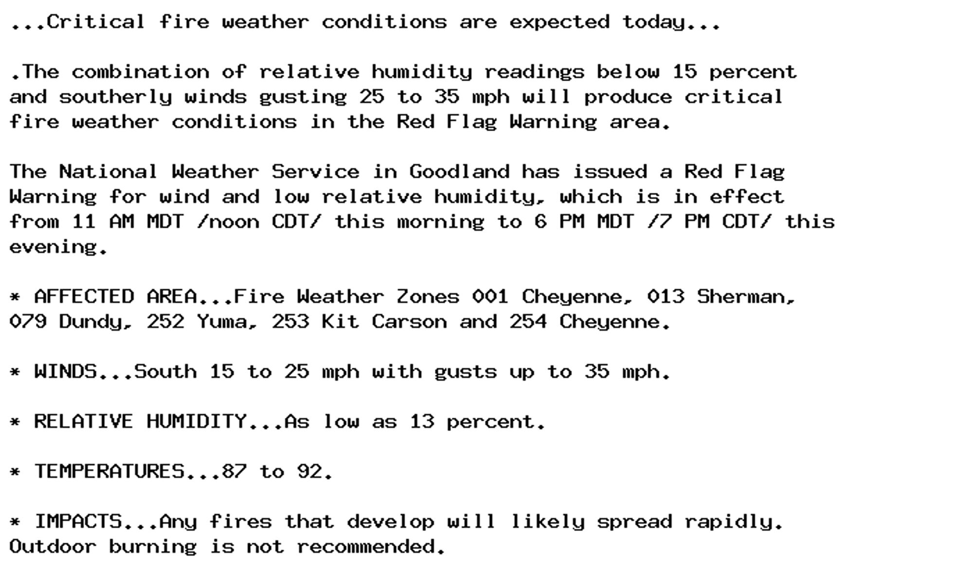 ...Critical fire weather conditions are expected today...

.The combination of relative humidity readings below 15 percent
and southerly winds gusting 25 to 35 mph will produce critical
fire weather conditions in the Red Flag Warning area.

The National Weather Service in Goodland has issued a Red Flag
Warning for wind and low relative humidity, which is in effect
from 11 AM MDT /noon CDT/ this morning to 6 PM MDT /7 PM CDT/ this
evening.

* AFFECTED AREA...Fire Weather Zones 001 Cheyenne, 013 Sherman,
079 Dundy, 252 Yuma, 253 Kit Carson and 254 Cheyenne.

* WINDS...South 15 to 25 mph with gusts up to 35 mph.

* RELATIVE HUMIDITY...As low as 13 percent.

* TEMPERATURES...87 to 92.

* IMPACTS...Any fires that develop will likely spread rapidly.
Outdoor burning is not recommended.