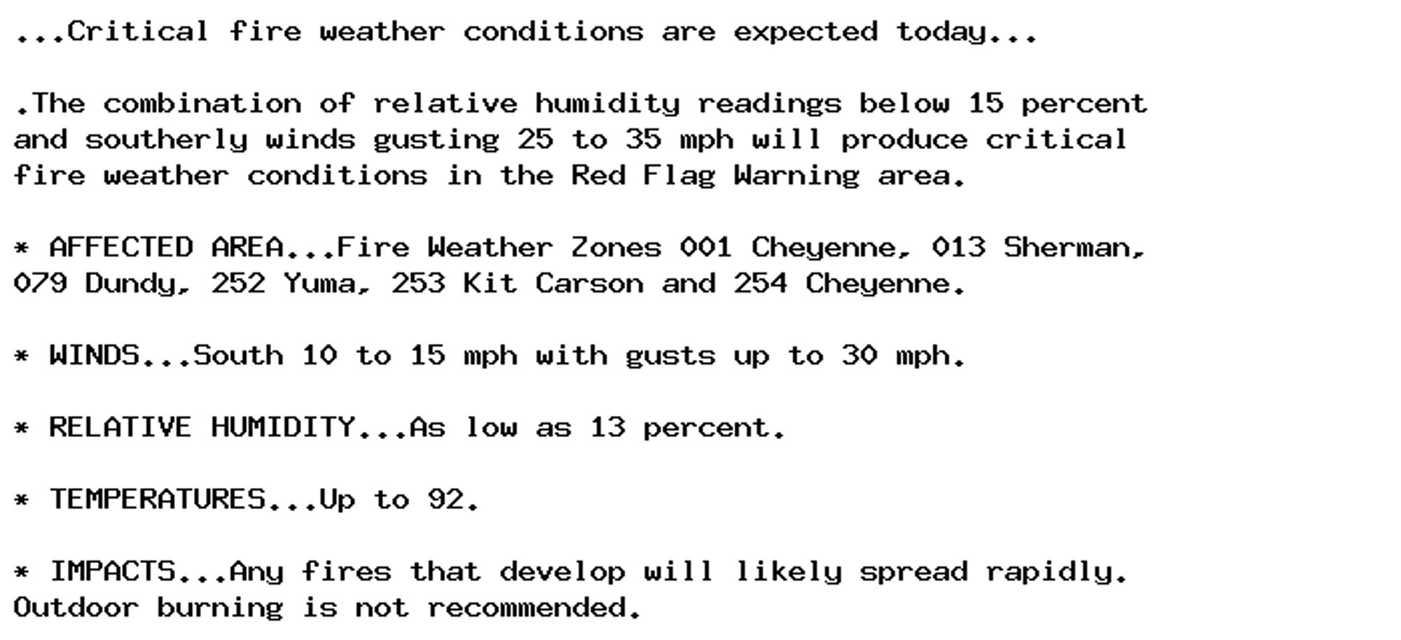 ...Critical fire weather conditions are expected today...

.The combination of relative humidity readings below 15 percent
and southerly winds gusting 25 to 35 mph will produce critical
fire weather conditions in the Red Flag Warning area.

* AFFECTED AREA...Fire Weather Zones 001 Cheyenne, 013 Sherman,
079 Dundy, 252 Yuma, 253 Kit Carson and 254 Cheyenne.

* WINDS...South 10 to 15 mph with gusts up to 30 mph.

* RELATIVE HUMIDITY...As low as 13 percent.

* TEMPERATURES...Up to 92.

* IMPACTS...Any fires that develop will likely spread rapidly.
Outdoor burning is not recommended.