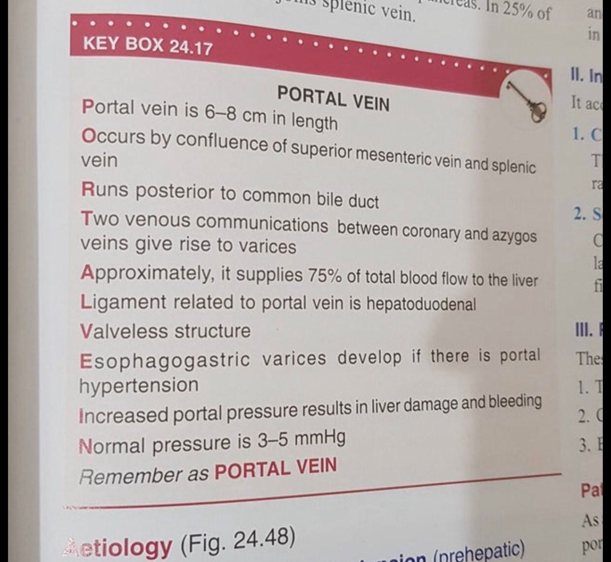 PORTAL VEIN
Portal vein is 6-8 cm in length 
Occurs by confluence of superior mesenteric vein and splenic vein 
Runs posterior to common bile duct 
Two venous communications between coronary and azygos veins give rise to varices 
Approximately, it supplies 75% of total blood flow to the liver 
Ligament related to portal vein is hepatoduodenal 
Valveless structure 
Esophagogastric varices develop if there is portal hypertension Increased portal pressure results in liver damage and bleeding 
Normal pressure is 3-5 mmHg 
Remember as PORTAL VEIN