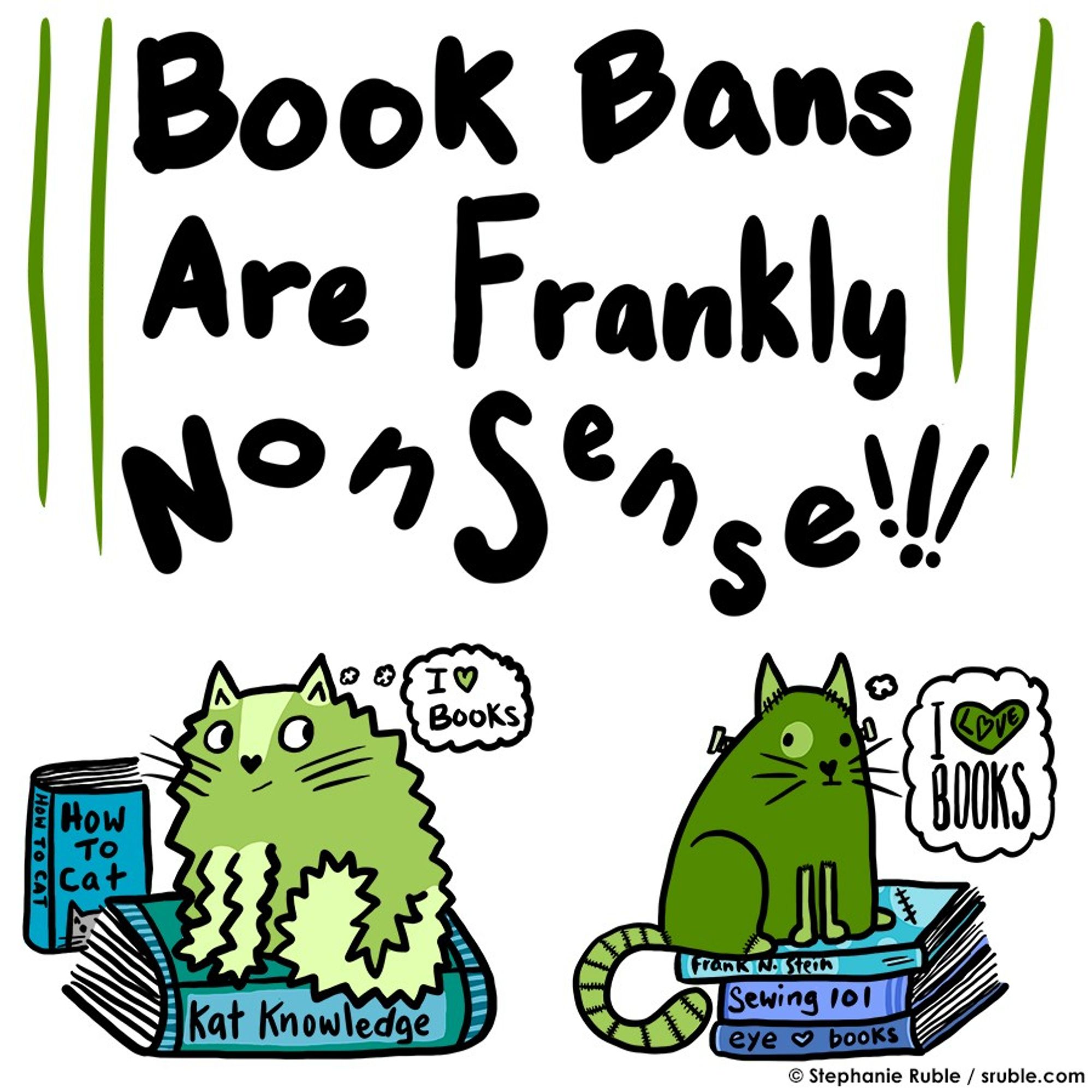 "Book Bans Are Frankly NonSense!!!" on top with two green cats sitting on books on the bottom, with fun titles like "How to Cat, Kat Knowledge, Frank N. Stein, Sewing 101, and eye (heart) books". left cat is medium green with light green on ears, legs, tail, and a stripe on forehead. right cat is darker green, with medium green ears, legs, and striped tail, circle around one eye, and bolts in neck. the ears, legs, and stripes on tail look like stitches. both cats have thought balloons, "I (heart) Books"