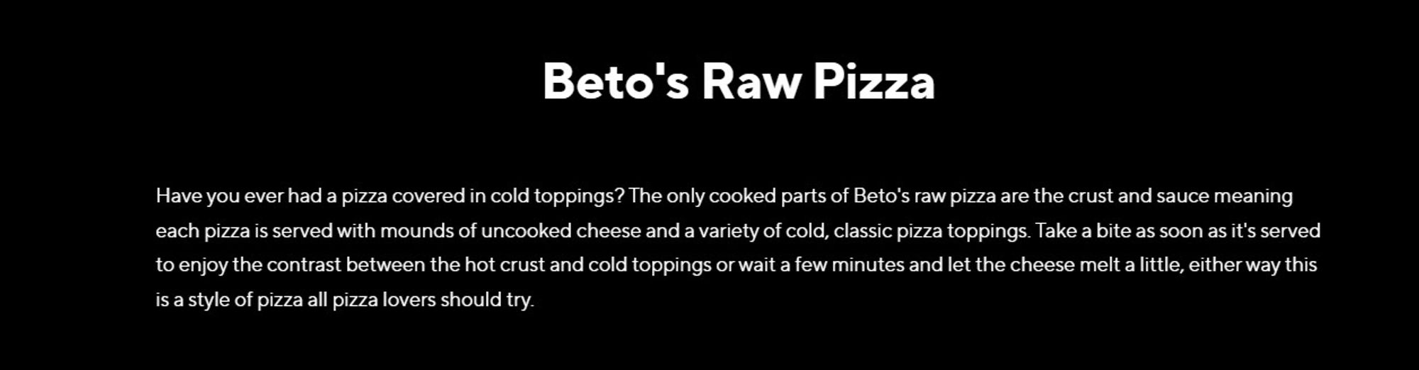 Beto's Raw Pizza

Have you ever had a pizza covered in cold toppings? The only cooked parts of Beto's raw pizza are the crust and sauce meaning each pizza is served with mounds of uncooked cheese and a variety of cold, classic pizza toppings. Take a bite as soon as it's served to enjoy the contrast between the hot crust and cold toppings or wait a few minutes and let the cheese melt a little, either way this is a style of pizza all pizza lovers should try.