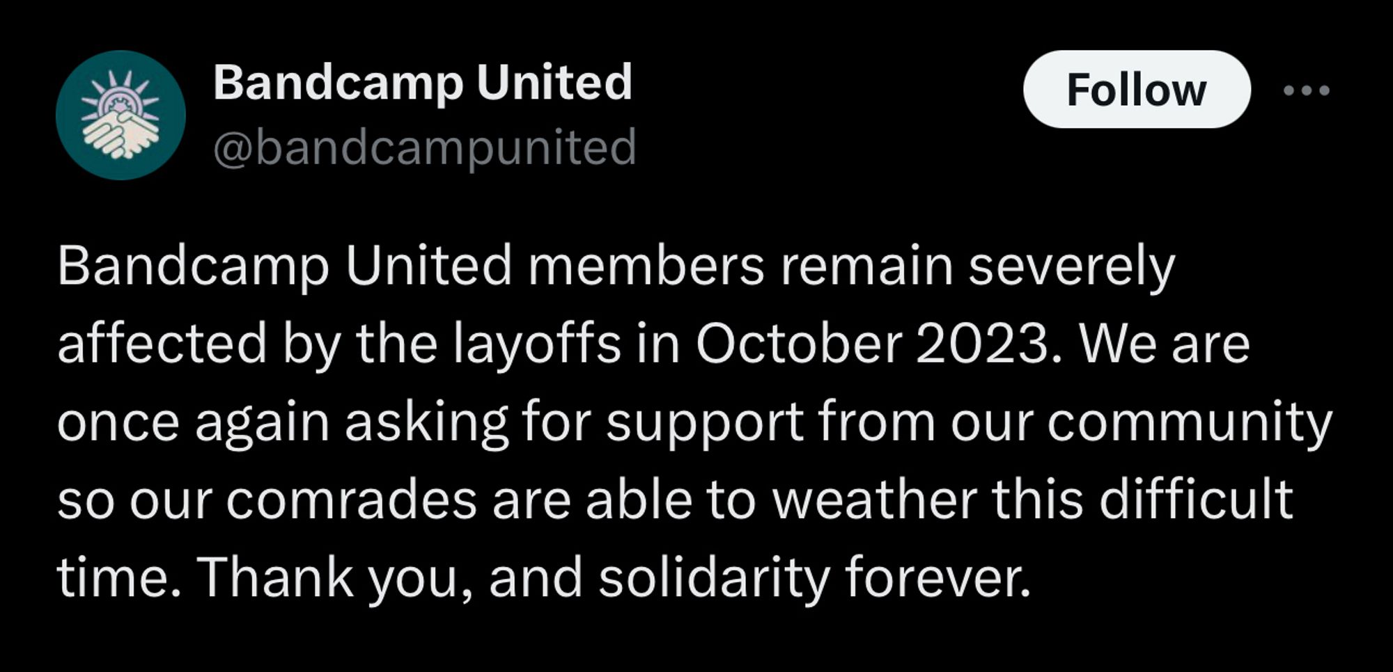 tweet @bandcamp united

bandcamp united members remain severely affected by the layoffs in october 2023. we are once again asking for support from our community so our comrades are able to weather this difficult time. thank you, and solidarity forever.