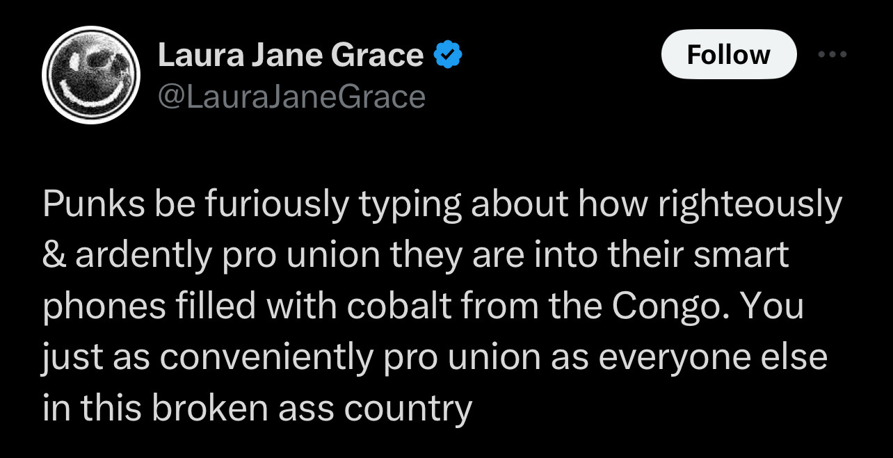 tweet from laura jane grace - punks be furiously typing about how righteously & ardently pro union they are into their smart phones filled with cobalt from the Congo. you just as conveniently pro union as everyone else in this broken ass country