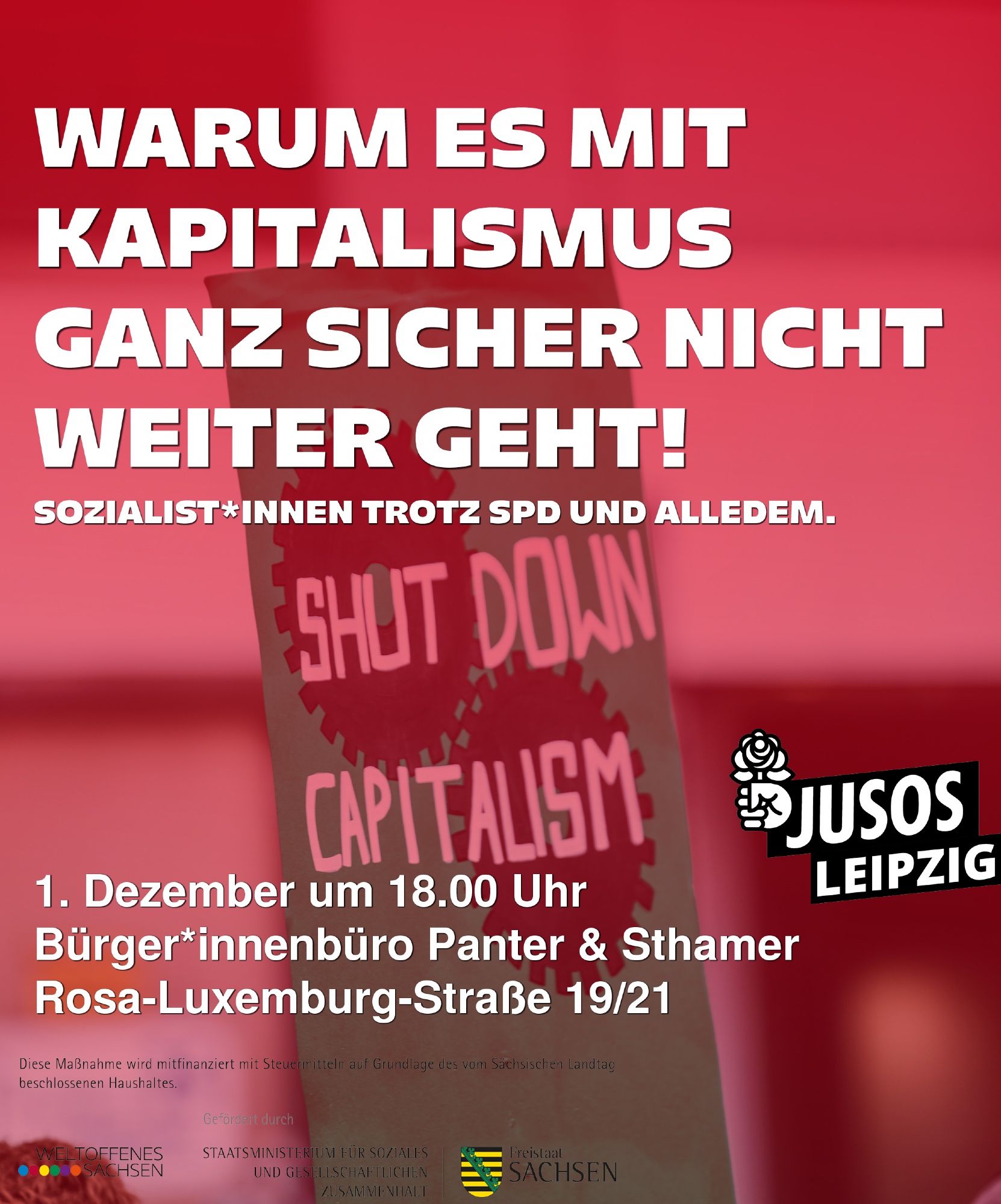 Sharepic zu einer Veranstaltung der Jusos Leipzig: 'Warum es mit Kapitalismus ganz sicher nicht weiter geht!', im Hintergrund ein Schild mit der Aufschrift 'Shut down capitalism'.
Darunter der Verweis auf unsere Sozialismuskampagne: 'Sozialist*innen trotz SPD und alledem.'
Außerdem der Hinweis auf Ort (Rosa-Luxemburg-Str. 19 / 21) und Zeit (1. Dezember 18:00).
Unten ein Disclaimer: Diese Maßnahme wird mitfinanziert mit Steuermitteln auf Grundlage des vom Sächsischen Landtag beschlossenen Haushaltes.