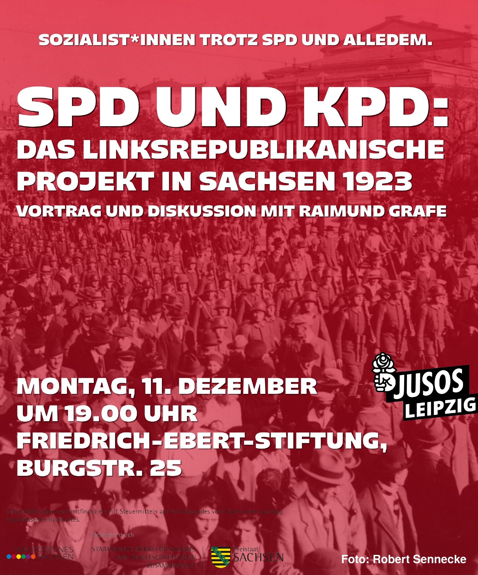 Sharepic für die Veranstaltung:

Titel: SPD und KPD: Das linksrepublikanische Projekt in Sachsen 1923 – Vortrag und Diskussion mit Raimund Grafe

Darunter Hinweise auf Ort und Zeit: Montag, 11. Dezember um 19:00 in der Friedrich-Ebert-Stiftung in Leipzig (Burgstr. 25).

Außerdem über dem Titel der Slogan: Sozialist*innen trotz SPD und alledem.

Unten: Disclaimer: Diese Maßnahme wird mitfinanziert mit Steuermitteln auf Grundlage des vom Sächsischen Landtag beschlossenen Haushaltes.