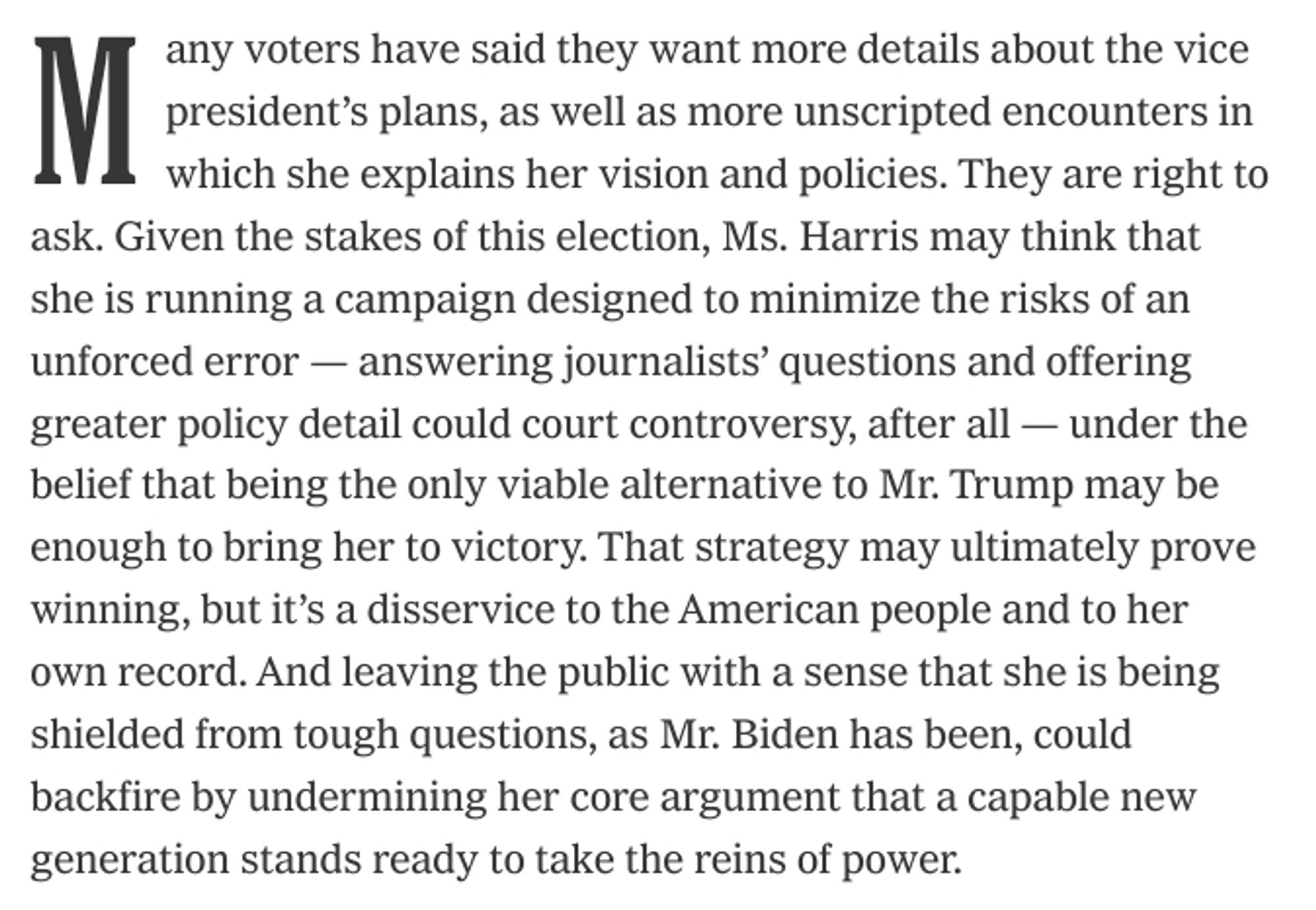 Many voters have said they want more details about the vice president’s plans, as well as more unscripted encounters in which she explains her vision and policies. They are right to ask. Given the stakes of this election, Ms. Harris may think that she is running a campaign designed to minimize the risks of an unforced error — answering journalists’ questions and offering greater policy detail could court controversy, after all — under the belief that being the only viable alternative to Mr. Trump may be enough to bring her to victory. That strategy may ultimately prove winning, but it’s a disservice to the American people and to her own record. And leaving the public with a sense that she is being shielded from tough questions, as Mr. Biden has been, could backfire by undermining her core argument that a capable new generation stands ready to take the reins of power.