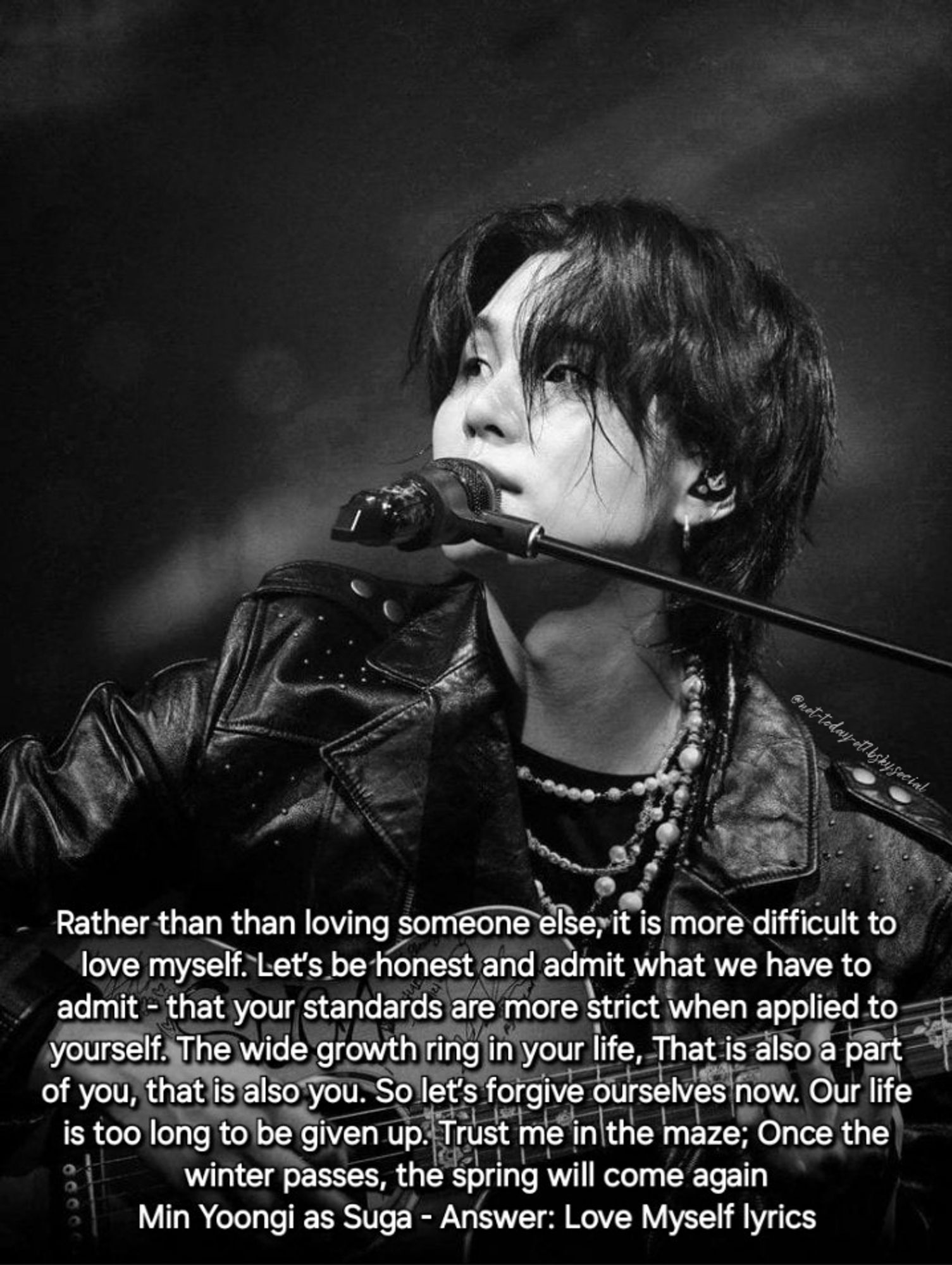 Greyscale photo of Yoongi holding and playing guitar, sitting in front of a mic on a stand while looking to the side with quote "Rather than than loving someone else, it is more difficult to love myself. Let’s be honest and admit what we have to admit - that your standards are more strict when applied to yourself. The wide growth ring in your life, That is also a part of you, that is also you. So let’s forgive ourselves now. Our life is too long to be given up. Trust me in the maze; Once the winter passes, the spring will come again"
Min Yoongi as Suga - Answer: Love Myself lyrics