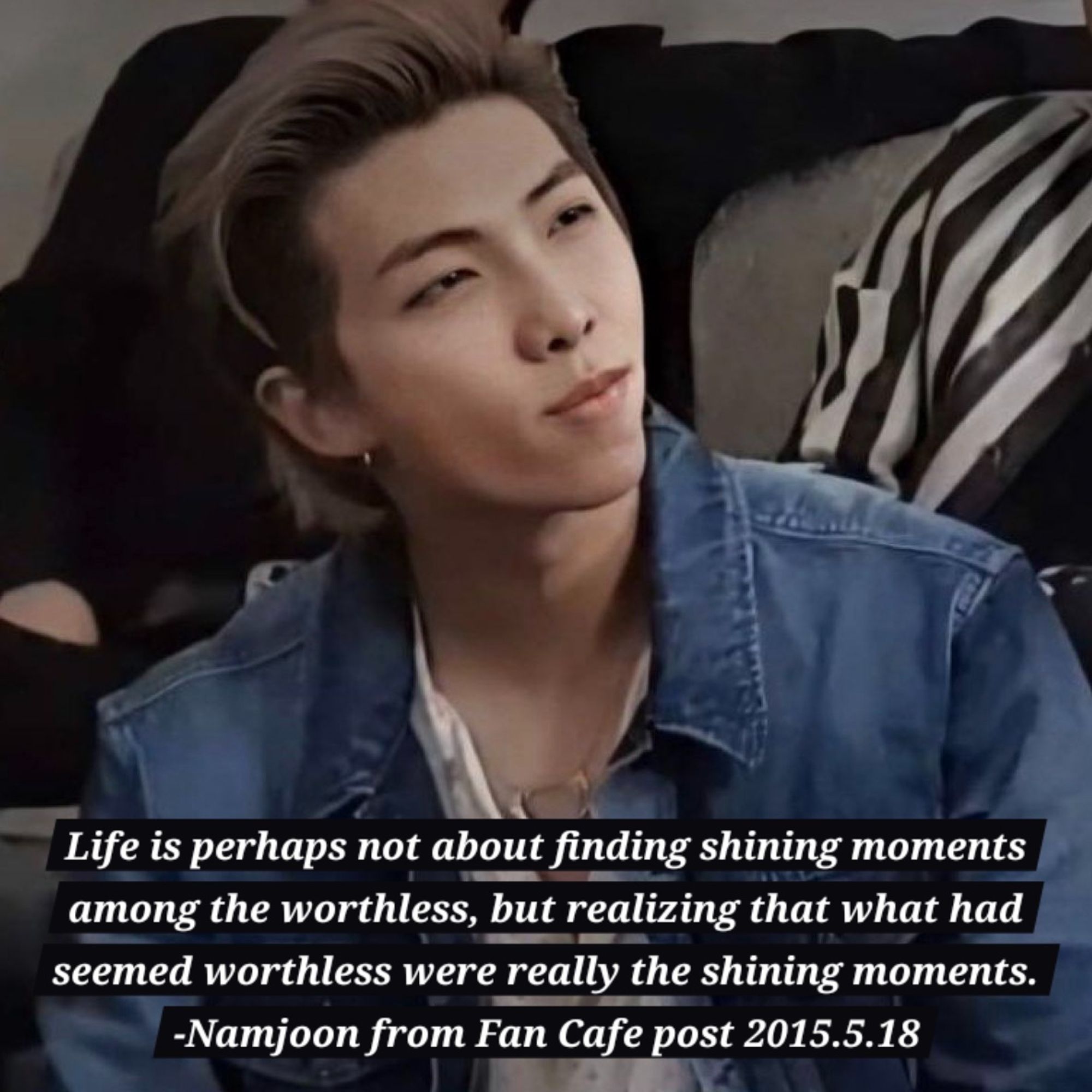 Namjoon with hair pushed back, clenching his jaw while looking at something off camera and quote "Life is perhaps not about finding shining moments among the worthless, but realizing that what had seemed worthless were really the shining moments." From Fancafe post 2015.5.18