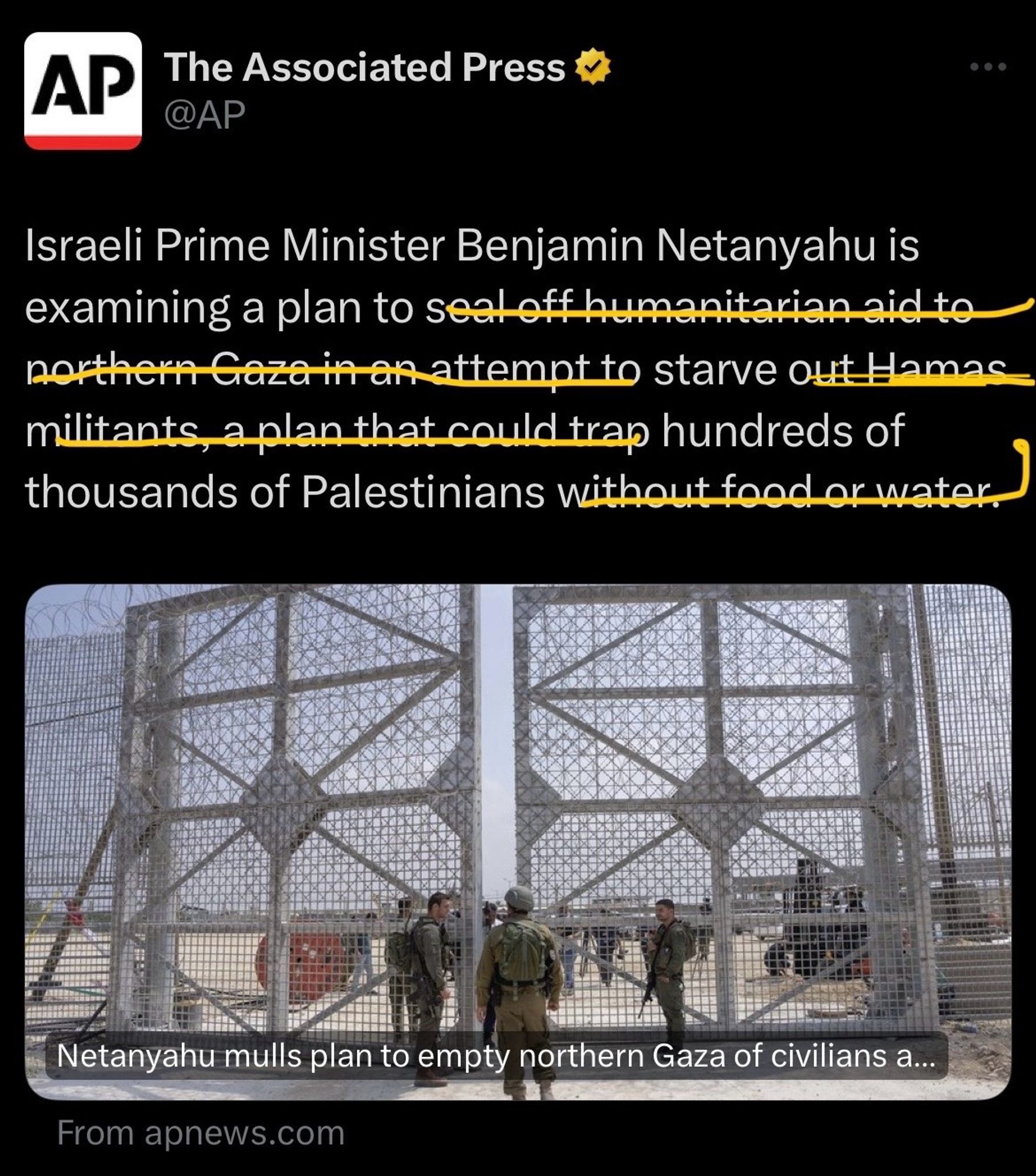 Ap tweet says: “Israeli Prime Minister Benjamin Netanyahu is examining a plan to seal off humanitarian aid to northern Gaza in an attempt to starve out Hamas militants
a plan that could trap hundreds of
thousands of Palestinians without food or water”

Words have been struck out in yellow to copy edit the statement; “Israeli Prime Minister Benjamin Netanyahu is examining a plan to starve hundreds of
thousands of Palestinians”