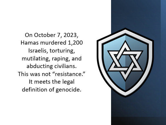 On October 7, 2023, Hamas murdered 1,200 Israelis, torturing, mutilating, raping, and abducting civilians.This was not “resistance.” It meets the legal definition of genocide.
