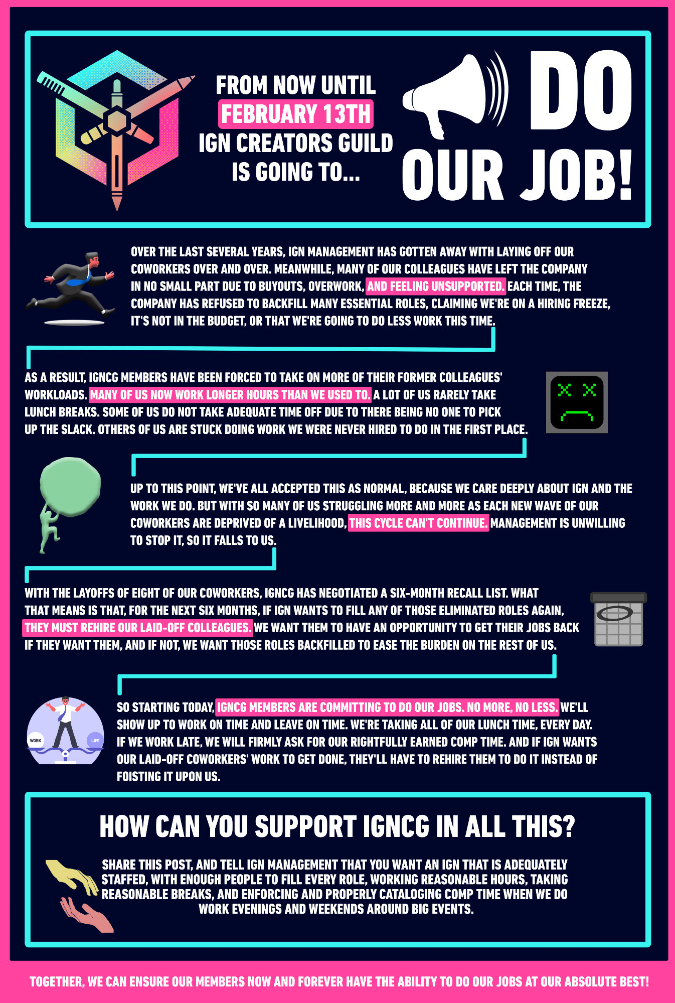 FROM NOW UNTIL FEBRUARY 13TH IGN CREATORS GUILD IS GOING TO... DO OUR JOB!

OVER THE LAST SEVERAL YEARS, IGN MANAGEMENT HAS GOTTEN AWAY WITH LAYING OFF OUR COWORKERS OVER AND OVER. MEANWHILE, MANY OF OUR COLLEAGUES HAVE LEFT THE COMPANY IN NO SMALL PART DUE TO BUYOUTS, OVERWORK, AND FEELING UNSUPPORTED, EACH TIME, THE COMPANY HAS REFUSED TO BACKFILL MANY ESSENTIAL ROLES, CLAIMING WE'RE ON A HIRING FREEZE, IT'S NOT IN THE BUDGET, OR THAT WE'RE GOING TO DO LESS WORK THIS TIME.

AS A RESULT, IGNCG MEMBERS HAVE BEEN FORCED TO TAKE ON MORE OF THEIR FORMER COLLEAGUES' WORKLOADS. MANY OF US NOW WORK LONGER HOURS THAN WE USED TO. A LOT OF US RARELY TAKE LUNCH BREAKS. SOME OF US DO NOT TAKE ADEQUATE TIME OFF DUE TO THERE BEING NO ONE TO PICK UP THE SLACK. OTHERS OF US ARE STUCK DOING WORK WE WERE NEVER HIRED TO DO IN THE FIRST PLACE.
UP TO THIS POINT, WE'VE ALL ACCEPTED THIS AS NORMAL, BECAUSE WE CARE DEEPLY ABOUT IGN AND THE WORK WE DO. BUT WITH SO MANY OF US STRUGGLING MORE AND MORE AS EACH NEW WAVE OF OUR COWORKERS ARE DEPRIVED OF A LIVELIHOOD, THIS CYCLE CAN'T CONTINUE. MANAGEMENT IS UNWILLING TO STOP IT, SO IT FALLS TO US.
WITH THE LAYOFFS OF EIGHT OF OUR COWORKERS, IGNCG HAS NEGOTIATED A SIX-MONTH RECALL LIST. WHAT THAT MEANS IS THAT, FOR THE NEXT SIX MONTHS, IF IGN WANTS TO FILL ANY OF THOSE ELIMINATED ROLES AGAIN, THEY MUST REHIRE OUR LAID-OFF COLLEAGUES. WE WANT THEM TO HAVE AN OPPORTUNITY TO GET THEIR JOBS BACK IF THEY WANT THEM, AND IF NOT, WE WANT THOSE ROLES BACKFILLED TO EASE THE BURDEN ON THE REST OF US.
SO STARTING TODAY, LENCE MEMBERS ARE COMMITTING TO DO OUR JOBS. NO MORE, NO LESS. WELL SHOW UP TO WORK ON TIME AND LEAVE ON TIME. WE'RE TAKING ALL OF OUR LUNCH TIME, EVERY DAY.
IF WE WORK LATE, WE WILL FIRMLY ASK FOR OUR RIGHTFULLY EARNED COMP TIME. AND IF IGN WANTS OUR LAID-OFF COWORKERS' WORK TO GET DONE, THEY'LL HAVE TO REHIRE THEM TO DO IT INSTEAD OF FOISTING IT UPON US.
HOW CAN YOU SUPPORT IGNCG IN ALL THIS?
SHARE THIS POST, AND TELL IGN MANAGEMENT THAT Y…