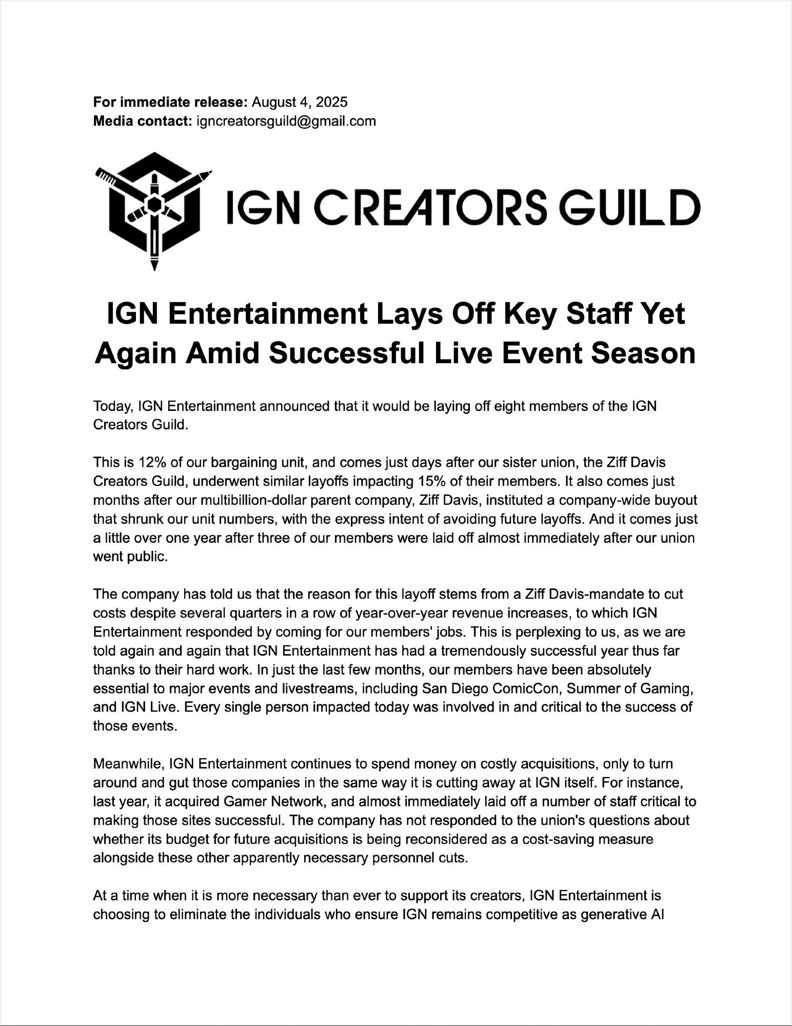 Today, IGN Entertainment announced that it would be laying off eight members of the IGN Creators Guild.

This is 12% of our bargaining unit, and comes just days after our sister union, the Ziff Davis Creators Guild, underwent similar layoffs impacting 15% of their members. It also comes just months after our multibillion-dollar parent company, Ziff Davis, instituted a company-wide buyout that shrunk our unit numbers, with the express intent of avoiding future layoffs. And it comes just a little over one year after three of our members were laid off almost immediately after our union went public.

The company has told us that the reason for this layoff stems from a Ziff Davis-mandate to cut costs despite several quarters in a row of year-over-year revenue increases, to which IGN Entertainment responded by coming for our members' jobs. This is perplexing to us, as we are told again and again that IGN Entertainment has had a tremendously successful year thus far thanks to their hard work. In just the last few months, our members have been absolutely essential to major events and livestreams, including San Diego ComicCon, Summer of Gaming, and IGN Live. Every single person impacted today was involved in and critical to the success of those events.

Meanwhile, IGN Entertainment continues to spend money on costly acquisitions, only to turn around and gut those companies in the same way it is cutting away at IGN itself. For instance, last year, it acquired Gamer Network, and almost immediately laid off a number of staff critical to making those sites successful. The company has not responded to the union's questions about whether its budget for future acquisitions is being reconsidered as a cost-saving measure alongside these other apparently necessary personnel cuts.

At a time when it is more necessary than ever to support its creators, IGN Entertainment is choosing to eliminate the individuals who ensure IGN remains competitive as generative AI