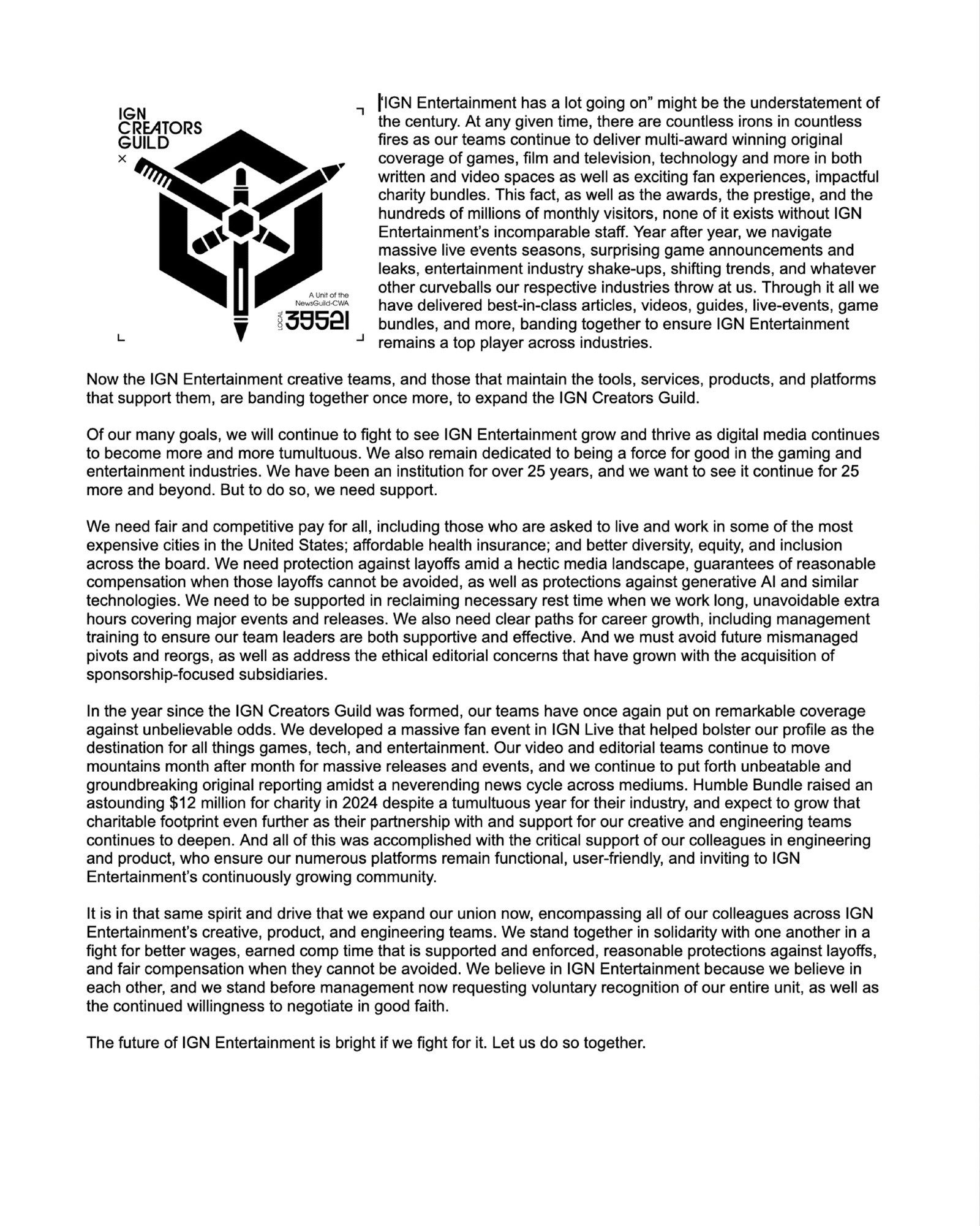 The IGNCG Mission statement exceeds the character limit of bsky's alt text. The first several paragraphs read: 

“IGN has a lot going on” might be the understatement of the century. At any given time, there are countless irons in countless fires as our teams continue to deliver multi-award winning original coverage of games, film and television, technology and more in both written and video spaces. This fact, as well as the awards, the prestige, and the hundreds of millions of monthly visitors, none of it exists without IGN’s incomparable staff. Together, we have navigated a pandemic, multiple entertainment strikes, massive live events seasons, surprising trailer leaks, and whatever other curveballs the multiple industries that we cover have thrown at us. Through it all we have delivered best-in-class articles, videos, guides, live-events, and more, banding together to ensure IGN remains a top player across industries. 

Now the IGN creative teams are banding together once more, this time to form the IGN Creators Guild. We are unionizing with the News Guild alongside our colleagues at the Ziff Davis Creators Guild, as well as other leaders in the online media space like the L.A. Times, The New Yorker, Vice, and Time. 

Of our many goals, we first and foremost want to see IGN grow and thrive as digital media continues to become more and more tumultuous. We have been an institution for over 25 years, and the creators of IGN want to see it continue for 25 more and beyond. But to do so, we need support.
We need fair and competitive pay for all, including those who are asked to live and work in some of the most expensive cities in the United States; affordable health insurance; and better diversity, equity, and inclusion across the board. We need protection against layoffs amid a hectic media landscape, guarantees of reasonable compensation when those layoffs cannot be avoided, as well as protections against generative AI and similar technologies.
