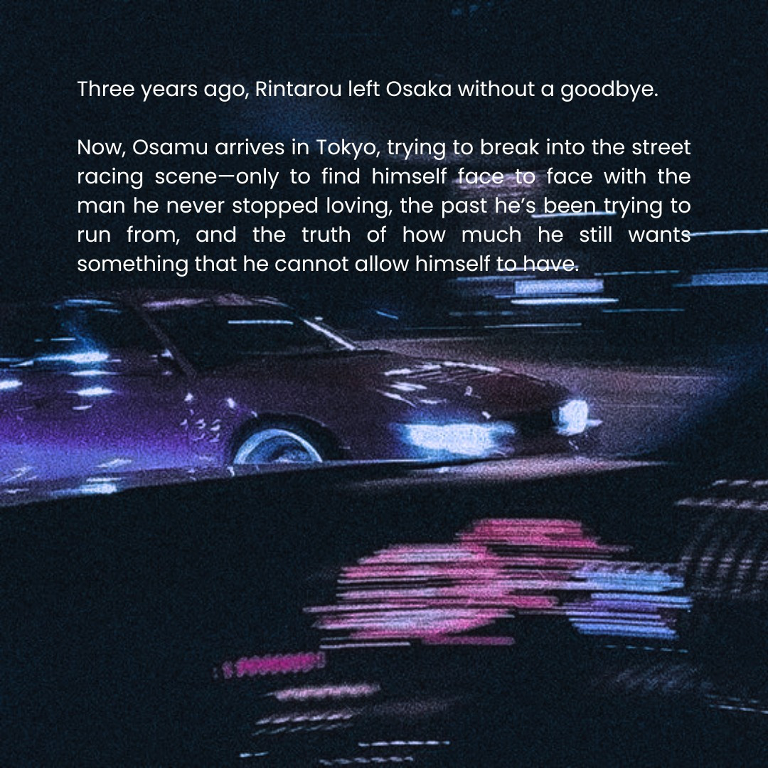 Three years ago, Rintarou left Osaka without a goodbye.

Now, Osamu arrives in Tokyo, trying to break into the street racing scene—only to find himself face to face with the man he never stopped loving, the past he’s been trying to run from, and the truth of how much he still wants something that he cannot allow himself to have.