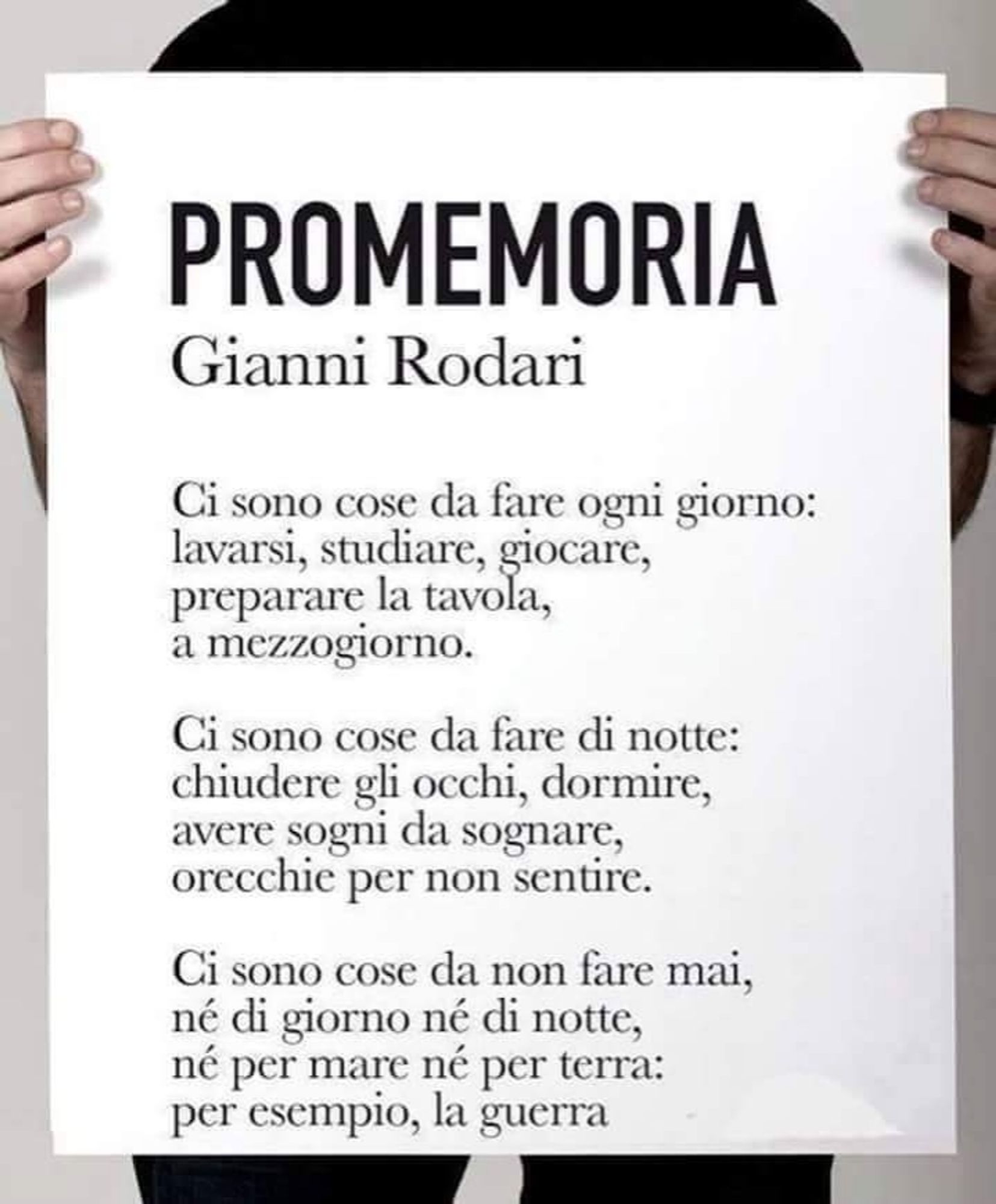 "Promemoria", poesia di Gianni Rodari

Ci sono cose da fare ogni giorno: lavarsi, studiare, giocare, preparare la tavola, a mezzogiorno.

Ci sono cose da fare di notte: chiudere gli occhi, dormire, avere sogni da sognare, orecchie per non sentire.

Ci sono cose da non fare mai, né di giorno né di notte, né per mare né per terra: per esempio, la guerra