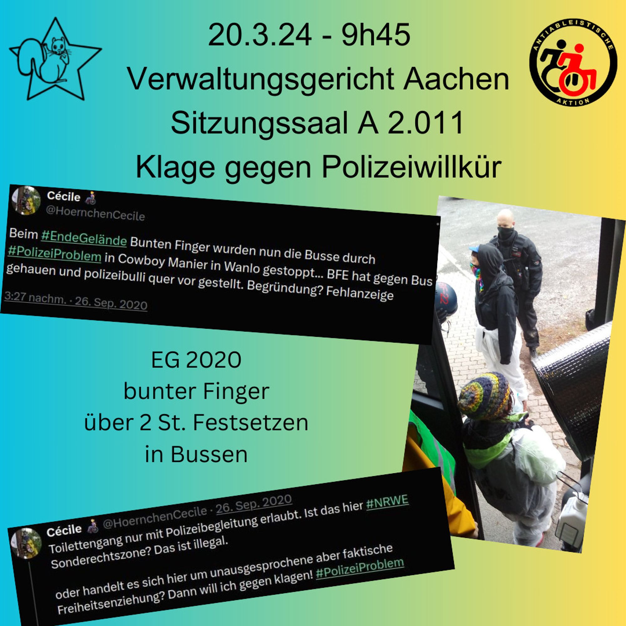 Sharepic: Text: 20.3.24 - 9h45 Verwaltungsgericht Aachen sitzungssaal A 2.001 Klage gegen Polizeiwillkür. eg 2020 bunter Finger über 2. St. Festsetzen in Bussen
mit Logo Eichhörnchen im Stern, Logo antiabaleistische aktion, logo Ende Gelände, Auszug aus Tweets von damals "Beim #EndeGelände Bunten Finger wurden nun die Busse durch #PolizeiProblem in Cowboy Manier in Wanlo gestoppt... BFE hat gegen Bus gehauen und polizeibulli quer vor gestellt. Begründung? Fehlanzeige" und "Toilettengang nur mit Polizeibegleitung erlaubt. Ist das hier #NRWE Sonderechtszone? Das ist illegal.

oder handelt es sich hier um unausgesprochene aber faktische Freiheitsenziehung? Dann will ich gegen klagen! #PolizeiProblem" und ein Foto von damals vom Bus aus aufgenommen, ein mensch an der Bus-tür und ein Polizist vor dem Menschen