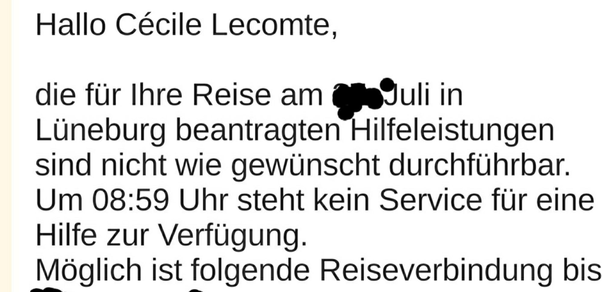 Hallo Cécile Lecomte,
die für Ihre Reise am xxxx Juli in
Lüneburg beantragten Hilfeleistungen
sind nicht wie gewünscht durchführbar.
Um 08:59 Uhr steht kein Service für eine
Hilfe zur Verfügung.
Möglich ist folgende Reiseverbindung bis