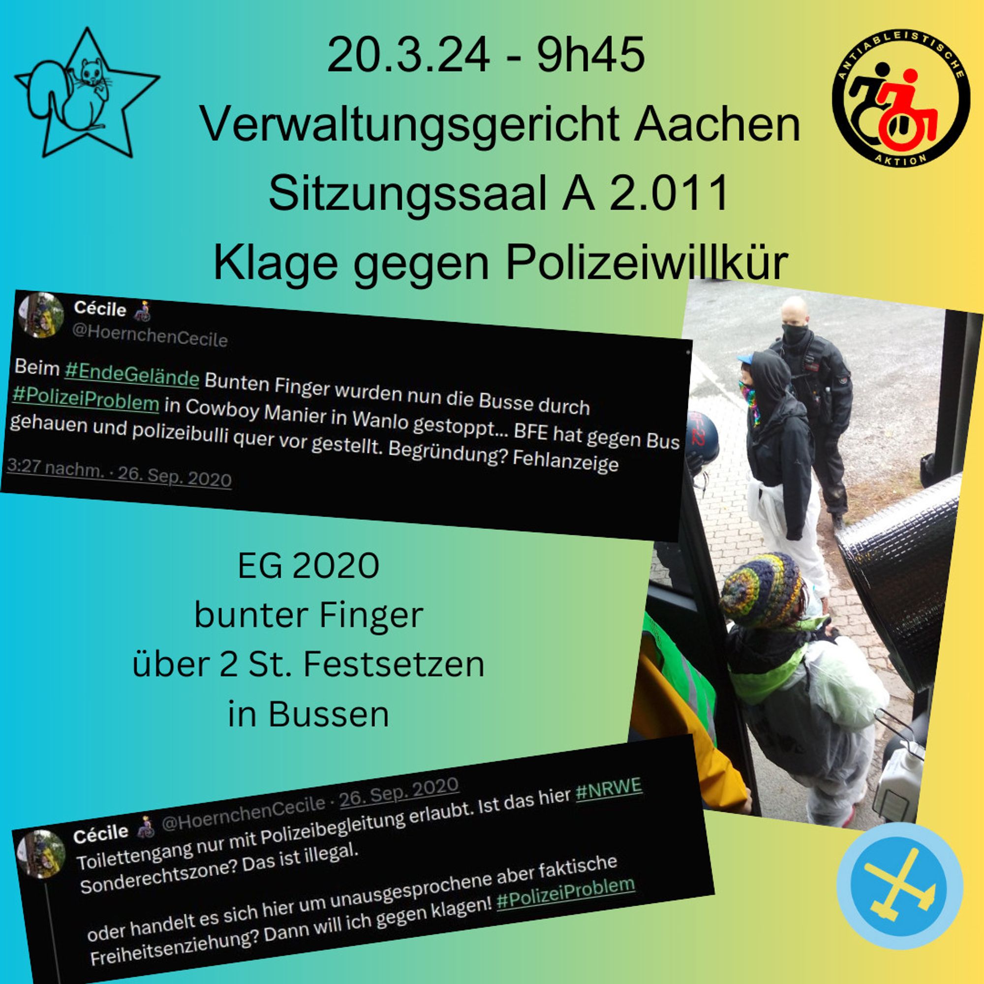 Sharepic: Text: 20.3.24 - 9h45 Verwaltungsgericht Aachen sitzungssaal A 2.001 Klage gegen Polizeiwillkür. eg 2020 bunter Finger über 2. St. Festsetzen in Bussen
mit Logo Eichhörnchen im Stern, Logo antiabaleistische aktion, logo Ende Gelände, Auszug aus Tweets von damals "Beim #EndeGelände Bunten Finger wurden nun die Busse durch #PolizeiProblem in Cowboy Manier in Wanlo gestoppt... BFE hat gegen Bus gehauen und polizeibulli quer vor gestellt. Begründung? Fehlanzeige" und "Toilettengang nur mit Polizeibegleitung erlaubt. Ist das hier #NRWE Sonderechtszone? Das ist illegal.

oder handelt es sich hier um unausgesprochene aber faktische Freiheitsenziehung? Dann will ich gegen klagen! #PolizeiProblem" und ein Foto von damals vom Bus aus aufgenommen, ein mensch an der Bustür und ein Polizist vor dem Menschen