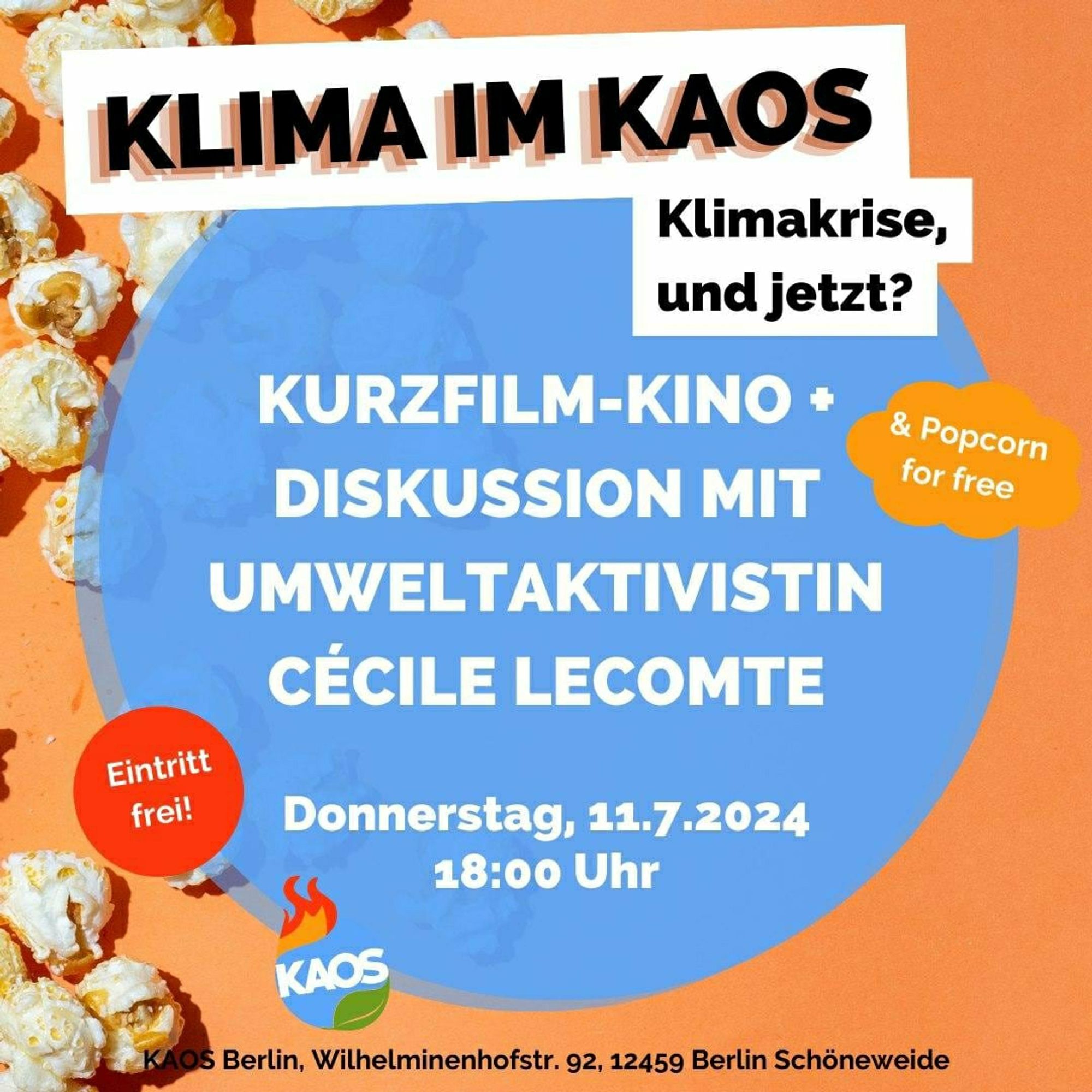 KLIMA IM KAOS
Eintritt
frei!
Klimakrise,
und jetzt?
KURZFILM-KINO •
DISKUSSION MIT
UMWELTAKTIVISTIN
CÉCILE LECOMTE
KAOS
Donnerstag, 11.7.2024
18:00 Uhr
& Popcorn
for free
KAOS Berlin, Wilhelminenhofstr. 92, 12459 Berlin Schöneweide