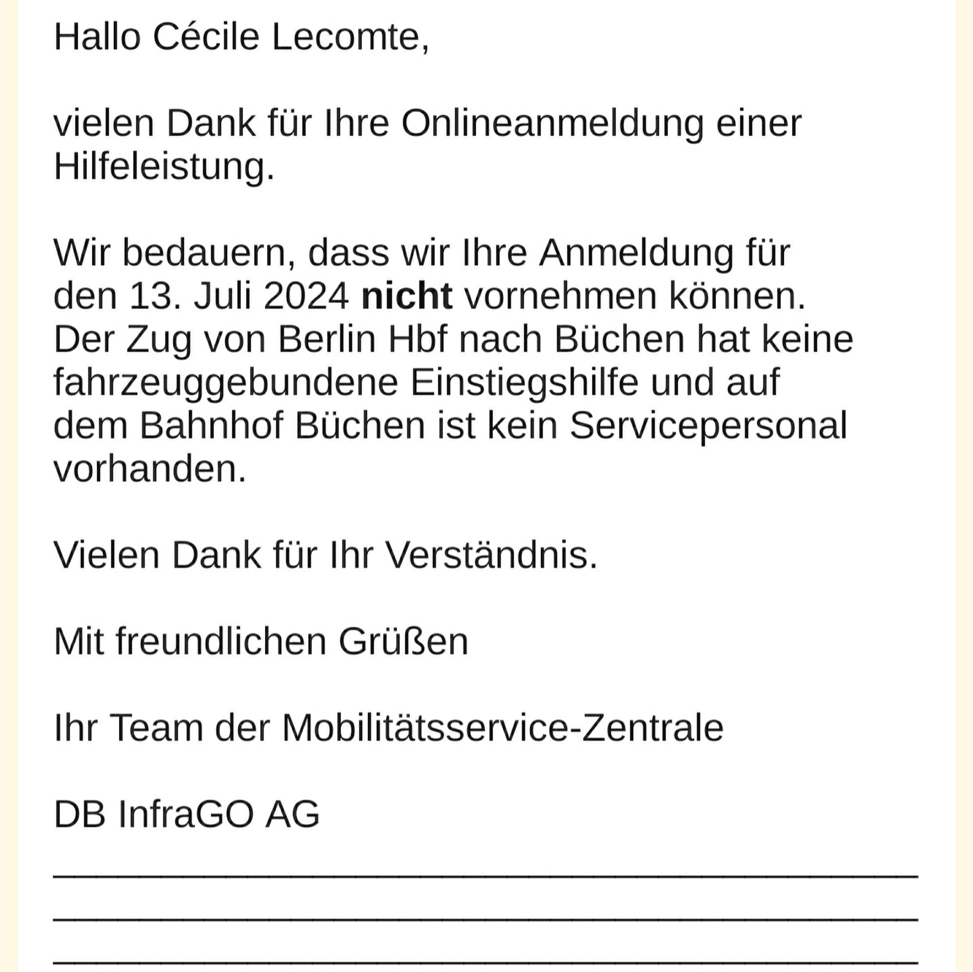 Hallo Cécile Lecomte, 

vielen Dank für Ihre Onlineanmeldung einer Hilfeleistung. 

Wir bedauern, dass wir Ihre Anmeldung für den 13. Juli 2024 nicht vornehmen können. Der Zug von Berlin Hbf nach Büchen hat keine fahrzeuggebundene Einstiegshilfe und auf dem Bahnhof Büchen ist kein Servicepersonal vorhanden. 

Vielen Dank für Ihr Verständnis. 

Mit freundlichen Grüßen 

Ihr Team der Mobilitätsservice-Zentrale 

DB InfraGO AG