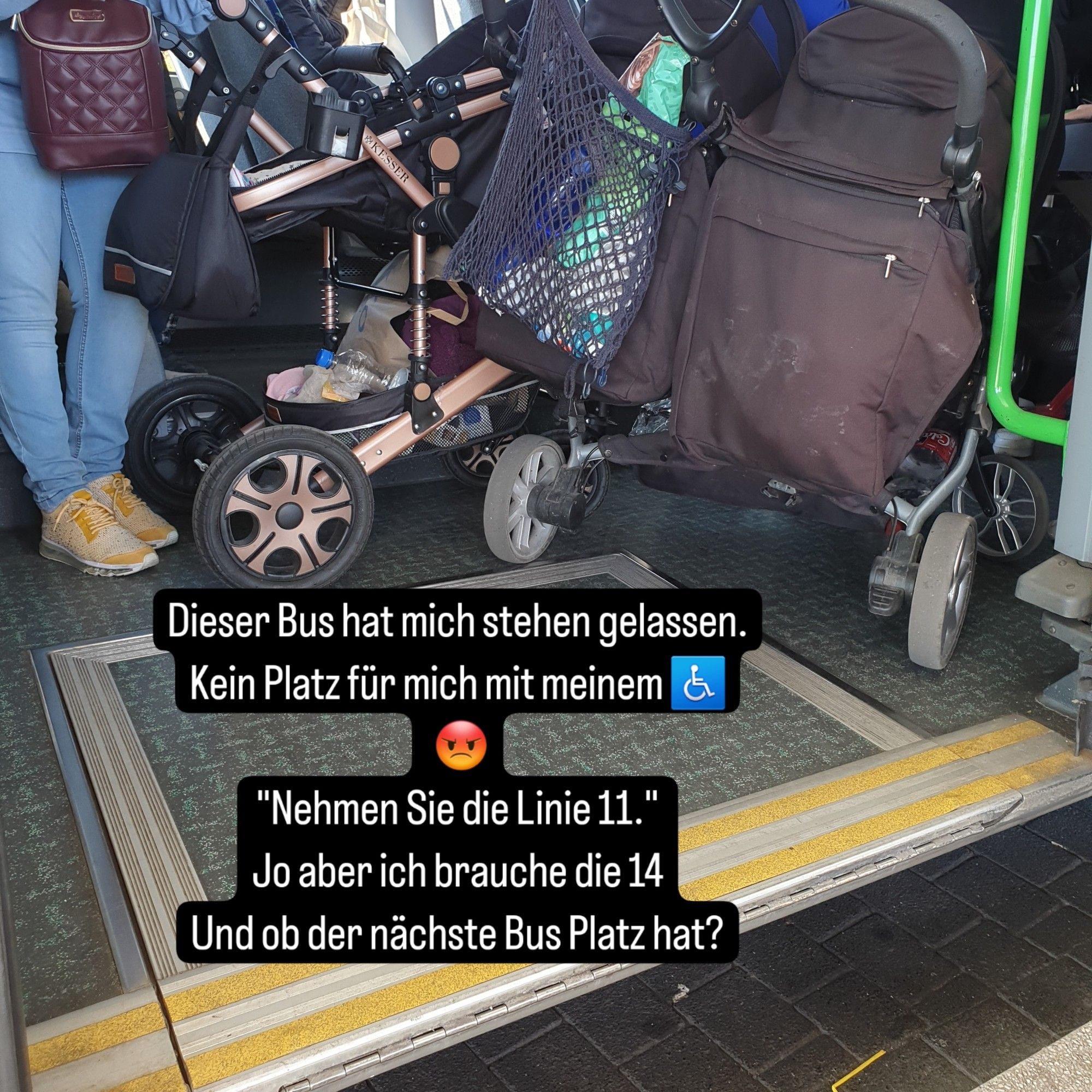 Zwei Kinderwagen in einem Bus vor der Rampe für den Einstieg mit Rollstuhl es ist nicht möglich mit einzusteigen weil voll. Text zugefügt: "dieser Bus hat mich stehen gelassen. kein Platz für mich mit meinem Rollstuhl. Smiley mit bösem Blick. Nehmen Sie die Linie 11.  jo aber ich brauche die 14 und ob der nächste Bus Platz hat?