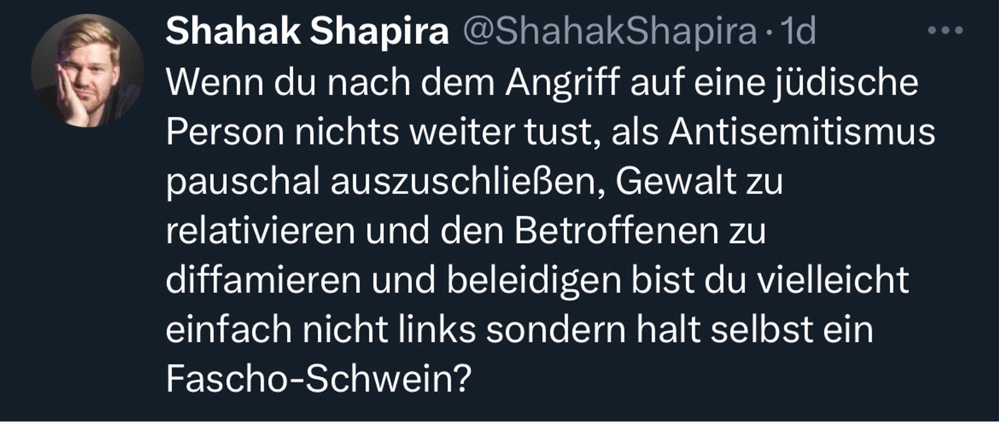 Tweet von Shahak Shapira:

Wenn du nach dem Angriff auf eine jüdische Person nichts weiter tust, als Antisemitismus pauschal auszuschließen, Gewalt zu relativieren und den Betroffenen zu diffamieren und beleidigen bist du vielleicht einfach nicht links sondern halt selbst ein Fascho-Schwein?