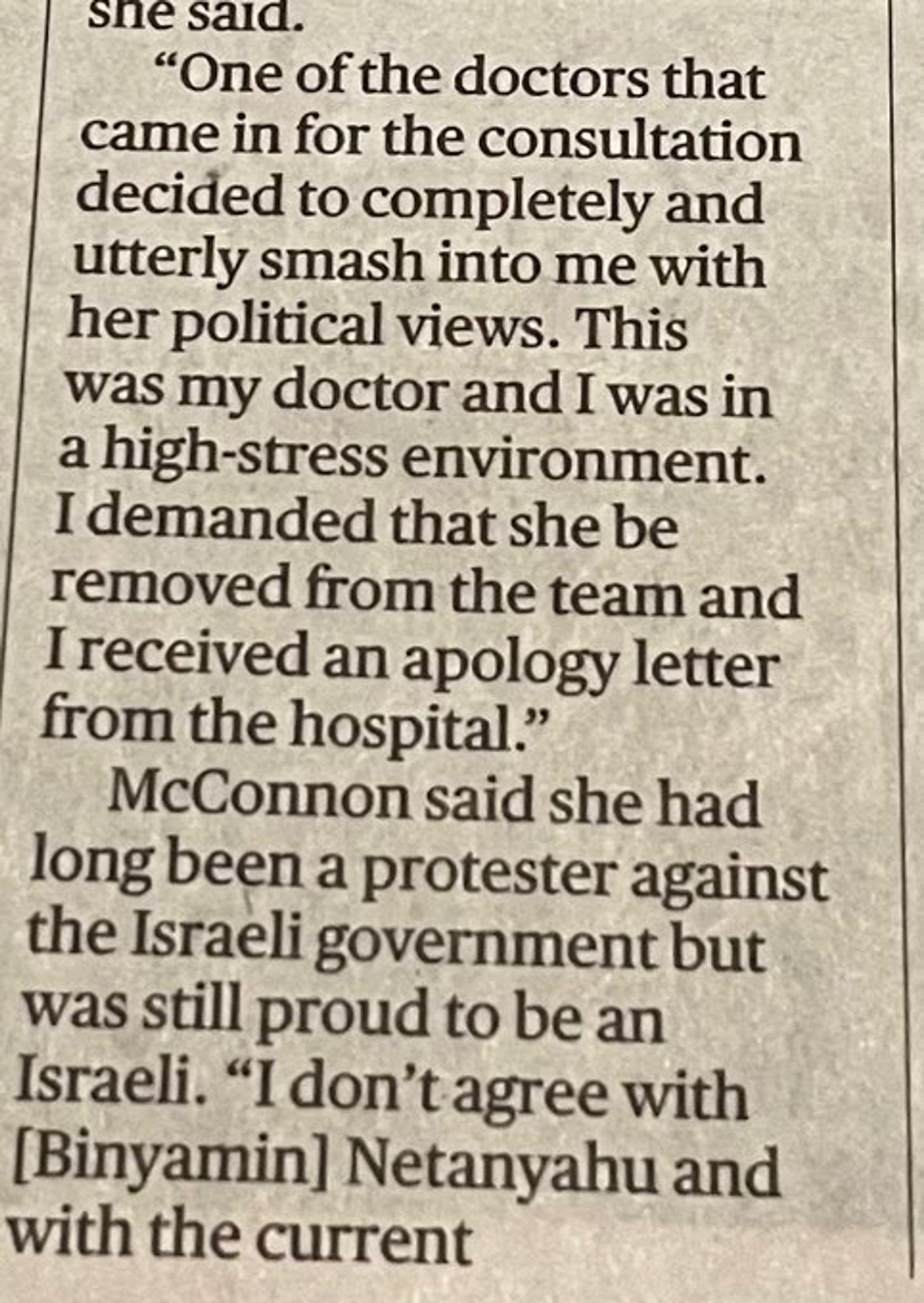 she said.
"One of the doctors that came in for the consultation decided to completely and utterly smash into me with her political views. This was my doctor and I was in a high-stress environment.
I demanded that she be removed from the team and I received an apology letter from the hospital."
McConnon said she had long been a protester against the Israeli government but was still proud to be an Israeli. "I don't agree with [Binyamin] Netanyahu and with the current"