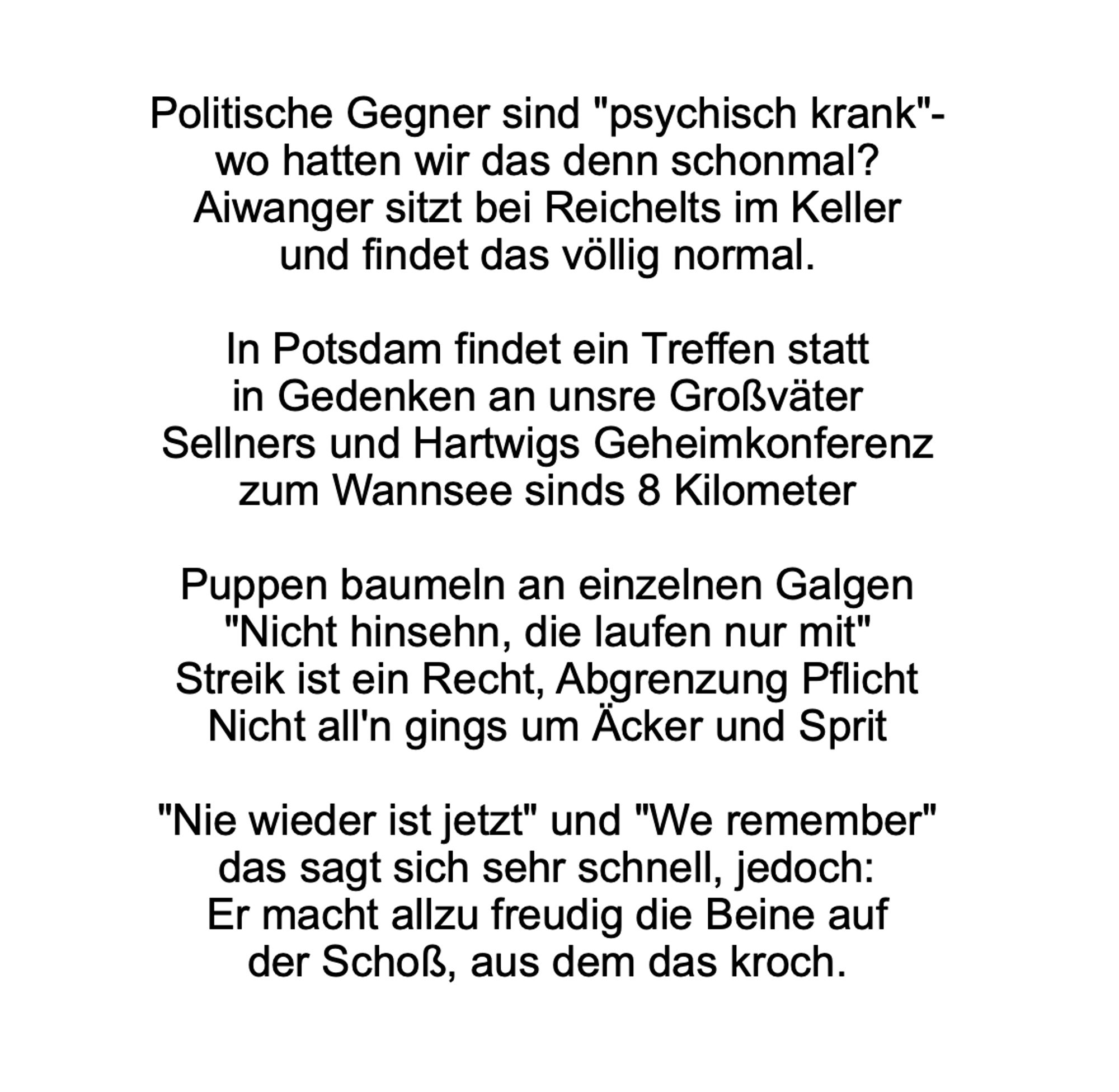 Politische Gegner sind "psychisch krank"-
wo hatten wir das denn schonmal?
Aiwanger sitzt bei Reichelts im Keller
und findet das völlig normal.

In Potsdam findet ein Treffen statt
in Gedenken an unsre Großväter
Sellners und Hartwigs Geheimkonferenz
zum Wannsee sinds 8 Kilometer

Puppen baumeln an einzelnen Galgen
"Nicht hinsehn, die laufen nur mit"
Streik ist ein Recht, Abgrenzung Pflicht
Nicht all'n gings um Äcker und Sprit

"Nie wieder ist jetzt" und "We remember"
das sagt sich sehr schnell, jedoch:
Er macht allzu freudig die Beine auf
der Schoß, aus dem das kroch.