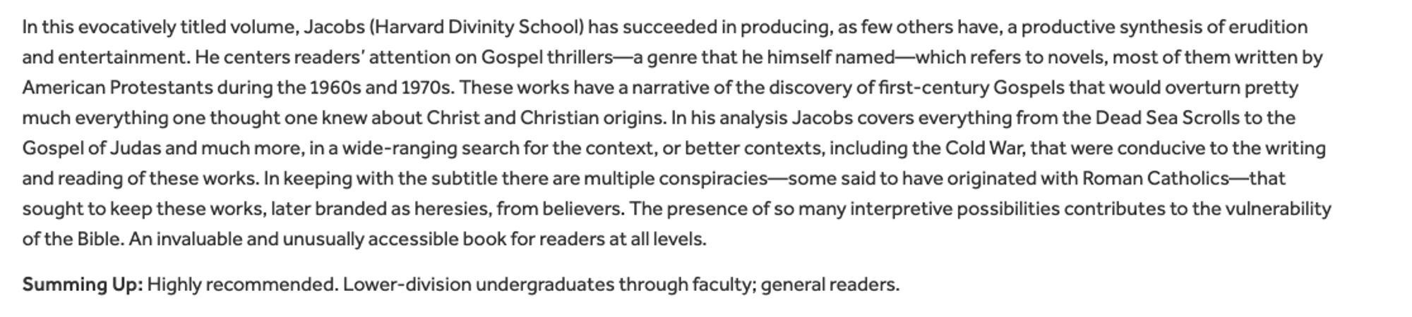 In this evocatively titled volume, Jacobs has succeeded in producing, as few others have, a productive synthesis of erudition and entertainment. He centers readers’ attention on Gospel thrillers—a genre that he himself named—which refers to novels, most of them written by American Protestants during the 1960s and 1970s. These works have a narrative of the discovery of first-century Gospels that would overturn pretty much everything one thought one knew about Christ and Christian origins. In his analysis Jacobs covers everything from the Dead Sea Scrolls to the Gospel of Judas and much more, in a wide-ranging search for the context, or better contexts, including the Cold War, that were conducive to the writing and reading of these works. In keeping with the subtitle there are multiple conspiracies...that sought to keep these works, later branded as heresies, from believers. The presence of so many interpretive possibilities contributes to the vulnerability of the Bible.