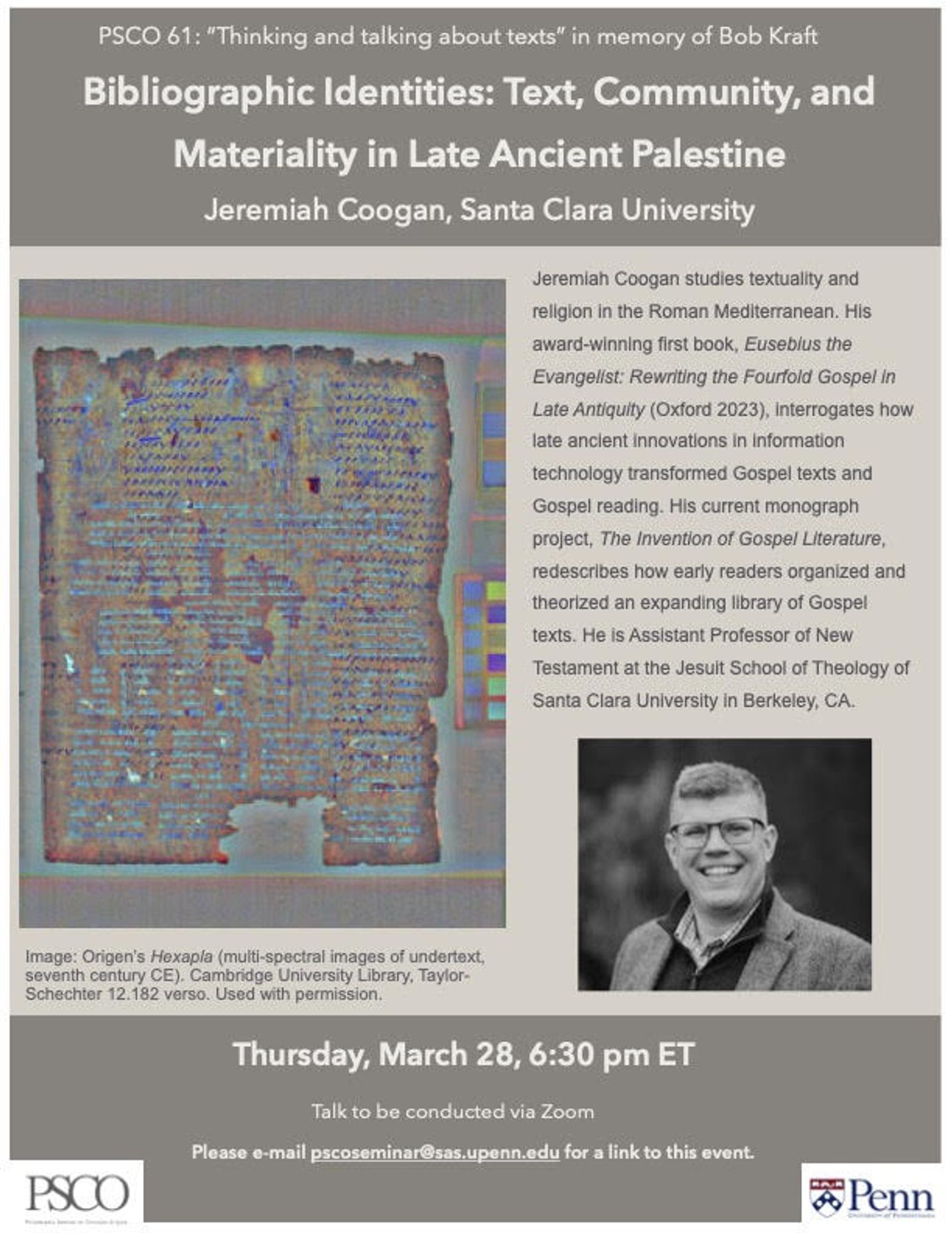 We are delighted to welcome you to this semester's final meeting of the Philadelphia Seminar on Christian Origins, which will take place on March 28. Our speaker is Jeremiah Coogan (Santa Clara University), whose presentation is entitled "Bibliographic Identities: Text, Community, and Materiality in Late Antique Palestine."

The seminar will begin at 6:30 pm ET. The seminar will be conducted over Zoom and can be accessed at [email for info below for zoom link]. No registration is necessary.

We look forward to seeing you next Thursday! If you have any questions, please reach out to us at pscoseminar [at] sas.upenn.edu.