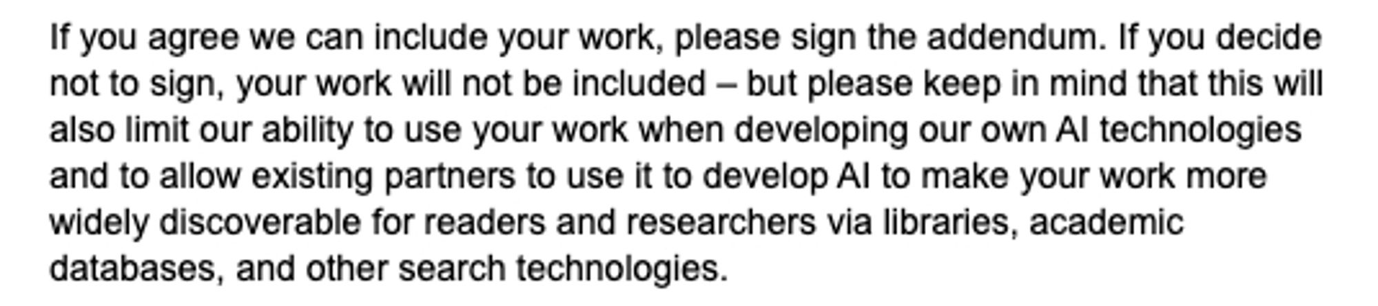 If you agree we can include your work, please sign the addendum. If you decide not to sign, your work will not be included – but please keep in mind that this will also limit our ability to use your work when developing our own AI technologies and to allow existing partners to use it to develop AI to make your work more widely discoverable for readers and researchers via libraries, academic databases, and other search technologies.