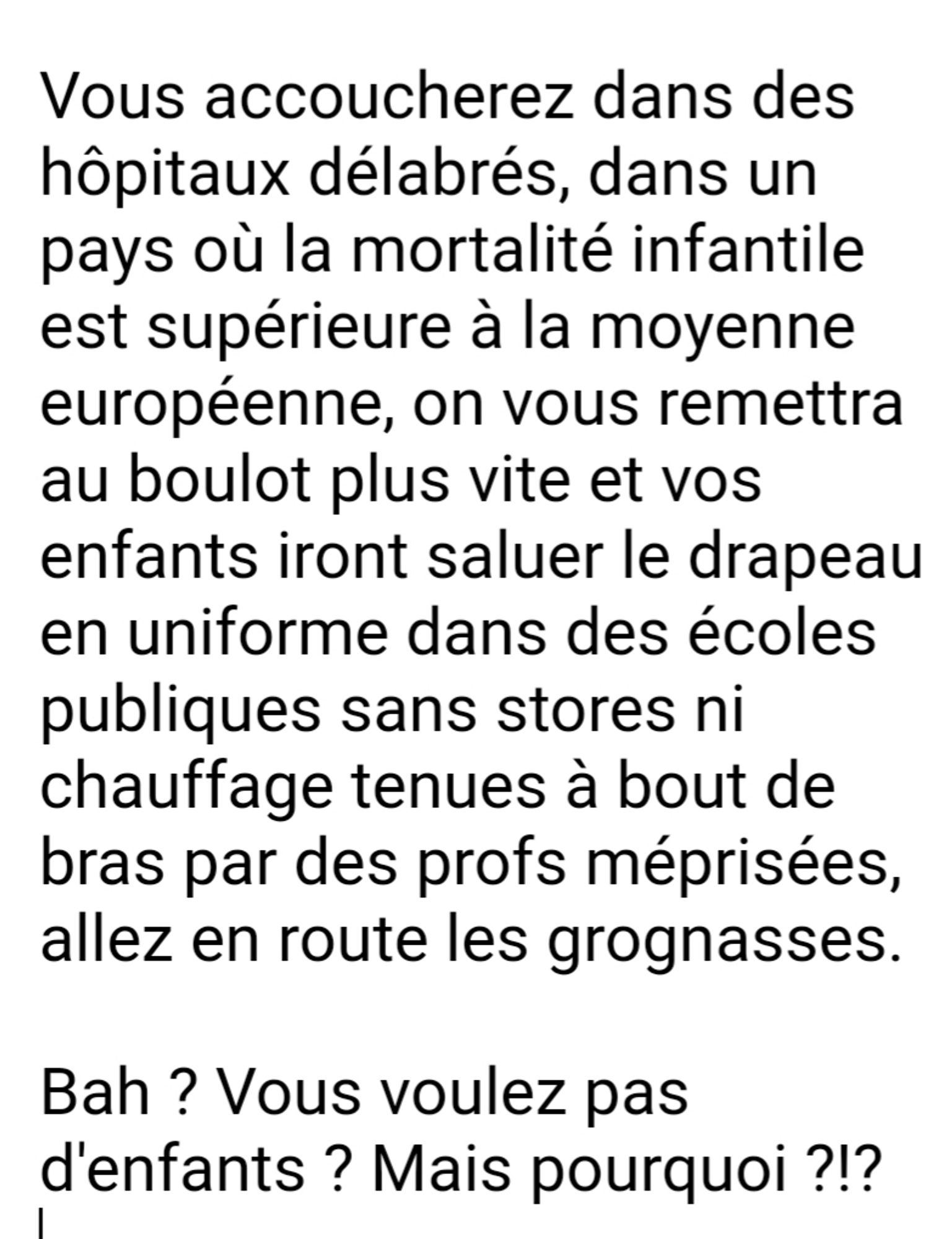 Vous accoucherez dans des hôpitaux délabrés, dans un pays où la mortalité infantile est supérieure à la moyenne européenne, on vous remettra au boulot plus vite et vos enfants iront saluer le drapeau en uniforme dans des écoles publiques sans stores ni chauffage tenues à bout de bras par des profs méprisées, allez en route les grognasses.

Bah ? Vous voulez pas d'enfants ? Mais pourquoi ?!?