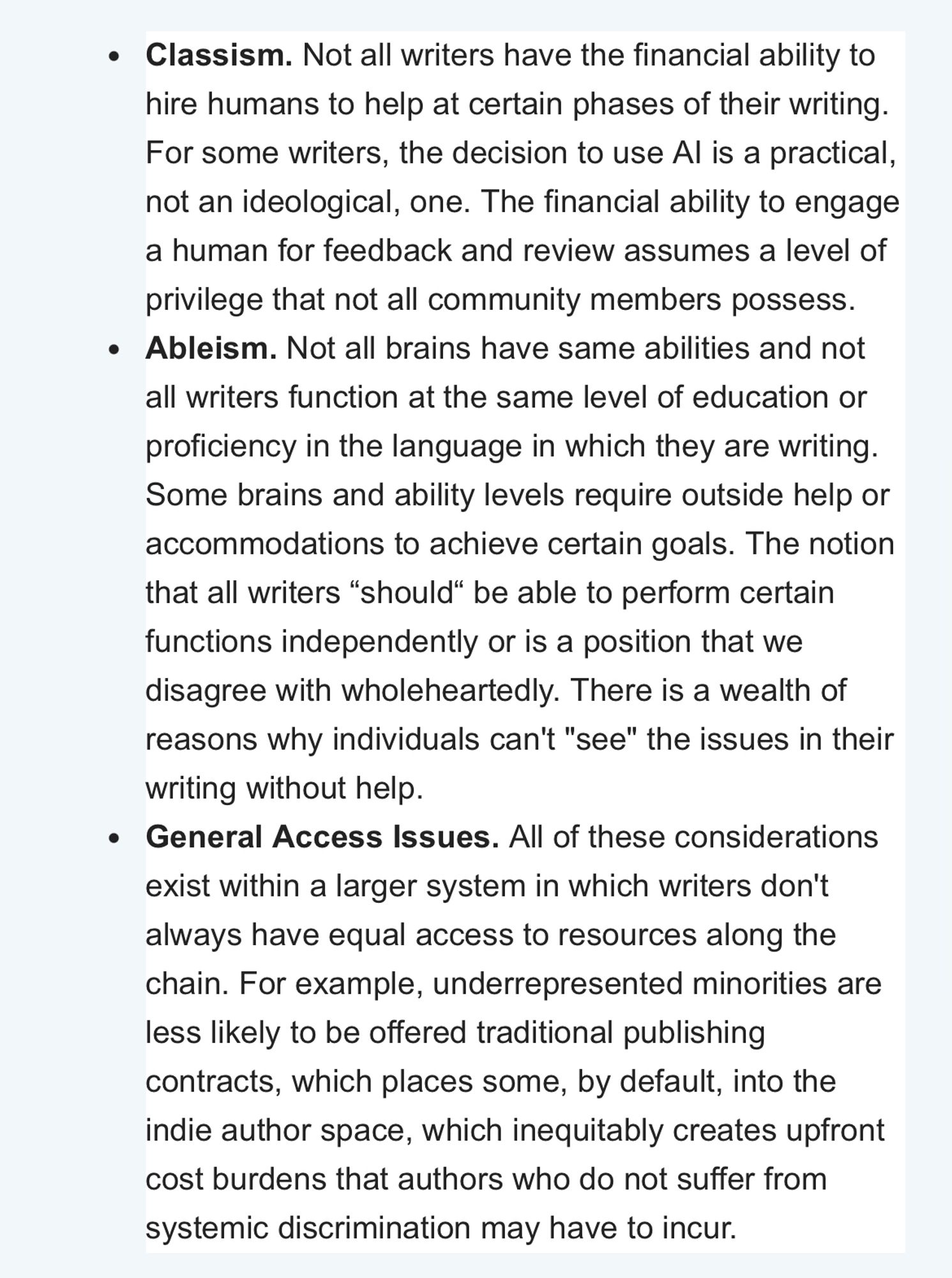 • Classism. Not all writers have the financial ability to hire humans to help at certain phases of their writing.
For some writers, the decision to use Al is a practical, not an ideological, one. The financial ability to engage a human for feedback and review assumes a level of privilege that not all community members possess.
• Ableism. Not all brains have same abilities and not all writers function at the same level of education or proficiency in the language in which they are writing.
Some brains and ability levels require outside help or accommodations to achieve certain goals. The notion that all writers "should" be able to perform certain functions independently or is a position that we disagree with wholeheartedly. There is a wealth of reasons why individuals can't "see" the issues in their writing without help.
• General Access Issues. All of these considerations exist within a larger system in which writers don't always have equal access to resources along the chain. For examp