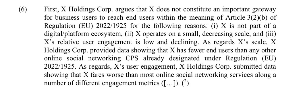 First, X Holdings Corp. argues that X does not constitute an important gateway for business users to reach end users within the meaning of Article 3(2)(b) of Regulation (EU) 2022/1925 for the following reasons: (i) X is not part of a digital/platform ecosystem, (ii) X operates on a small, decreasing scale, and (iii) X’s relative user engagement is low and declining. As regards X’s scale, X Holdings Corp. provided data showing that X has fewer end users than any other online social networking CPS already designated under Regulation (EU) 2022/1925. As regards, X’s user engagement, X Holdings Corp. submitted data showing that X fares worse than most online social networking services along a number of different engagement metrics ([…]). (2)