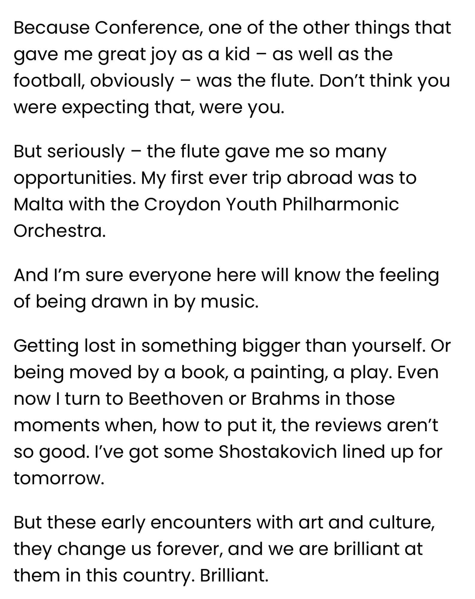 Because Conference, one of the other things that gave me great joy as a kid – as well as the football, obviously – was the flute. Don’t think you were expecting that, were you.

But seriously – the flute gave me so many opportunities. My first ever trip abroad was to Malta with the Croydon Youth Philharmonic Orchestra. 

And I’m sure everyone here will know the feeling of being drawn in by music.

Getting lost in something bigger than yourself. Or being moved by a book, a painting, a play. Even now I turn to Beethoven or Brahms in those moments when, how to put it, the reviews aren’t so good. I’ve got some Shostakovich lined up for tomorrow.

But these early encounters with art and culture, they change us forever, and we are brilliant at them in this country. Brilliant.