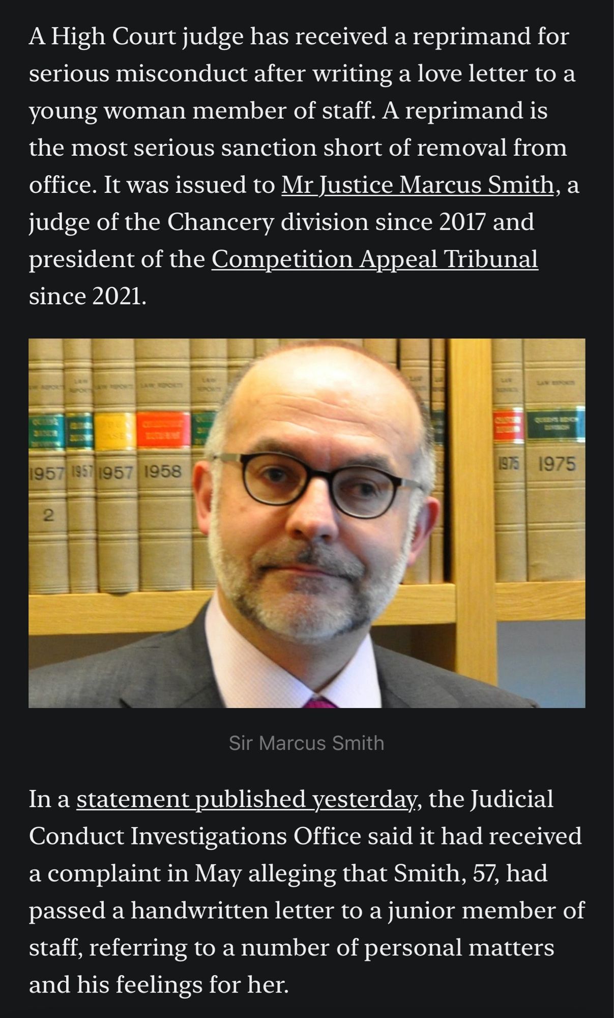 A High Court judge has received a reprimand for serious misconduct after writing a love letter to a young woman member of staff. A reprimand is the most serious sanction short of removal from office. It was issued to Mr Justice Marcus Smith, a judge of the Chancery division since 2017 and president of the Competition Appeal Tribunal since 2021.

In a statement published yesterday, the Judicial Conduct Investigations Office said it had received a complaint in May alleging that Smith, 57, had passed a handwritten letter to a junior member of staff, referring to a number of personal matters and his feelings for her.