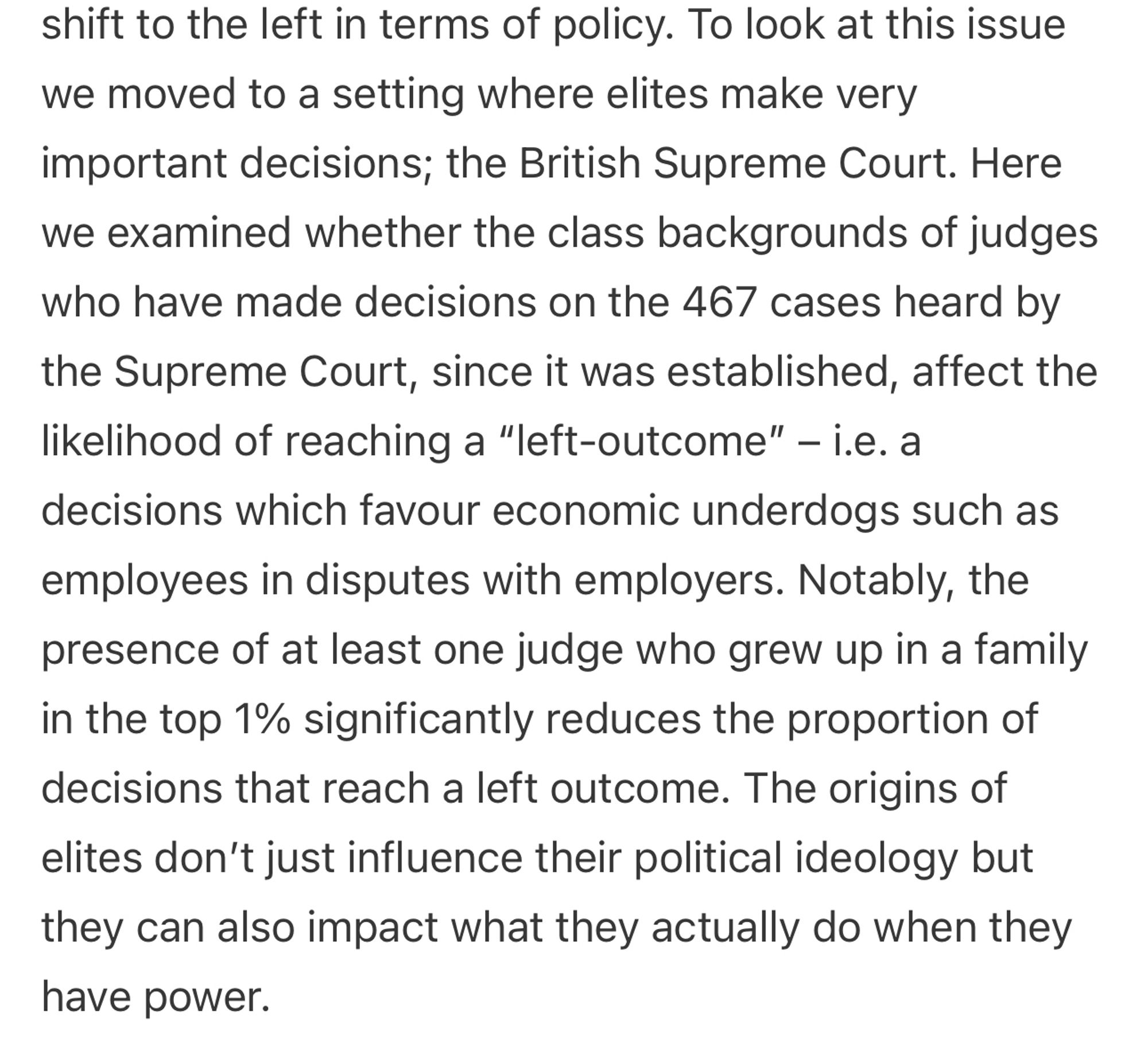 y. To look at this issue we moved to a setting where elites make very important decisions; the British Supreme Court. Here we examined whether the class backgrounds of judges who have made decisions on the 467 cases heard by the Supreme Court, since it was established, affect the likelihood of reaching a “left-outcome” – i.e. a decisions which favour economic underdogs such as employees in disputes with employers. Notably, the presence of at least one judge who grew up in a family in the top 1% significantly reduces the proportion of decisions that reach a left outcome. The origins of elites don’t just influence their political ideology but they can also impact what they actually do when they have power.