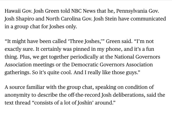 Hawaii Gov. Josh Green told NBC News that he, Pennsylvania Gov. Josh Shapiro and North Carolina Gov. Josh Stein have communicated in a group chat for Joshes only.

“It might have been called ‘Three Joshes,’” Green said. “I’m not exactly sure. It certainly was pinned in my phone, and it’s a fun thing. Plus, we get together periodically at the National Governors Association meetings or the Democratic Governors Association gatherings. So it’s quite cool. And I really like those guys.”

A source familiar with the group chat, speaking on condition of anonymity to describe the off-the-record Josh deliberations, said the text thread “consists of a lot of Joshin’ around.”