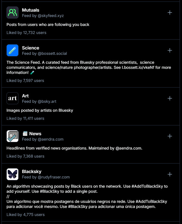 Screenshot of feeds you can add to your timeline:

Mutuals
Feed by ‪@skyfeed.xyz‬

Posts from users who are following you back
Liked by 12,732 users

Science
Feed by ‪@bossett.social‬

The Science Feed. A curated feed from Bluesky professional scientists,  science communicators, and science/nature photographer/artists. See l.bossett.io/vkeNf for more information!
Liked by 7,597 users

Art
Feed by ‪@bsky.art‬

Images posted by artists on Bluesky
Liked by 11,411 users

📰 News
Feed by ‪@aendra.com‬

Headlines from verified news organisations. Maintained by @aendra.com.
Liked by 7,368 users

Blacksky
Feed by ‪@rudyfraser.com‬

An algorithm showcasing posts by Black users on the network. Use #AddToBlackSky to add yourself. Use #BlackSky to add a single post.
//
Um algoritmo que mostra postagens de usuários negros na rede. Use #AddToBlackSky para adicionar você mesmo. Use #BlackSky para adicionar uma única postagem.