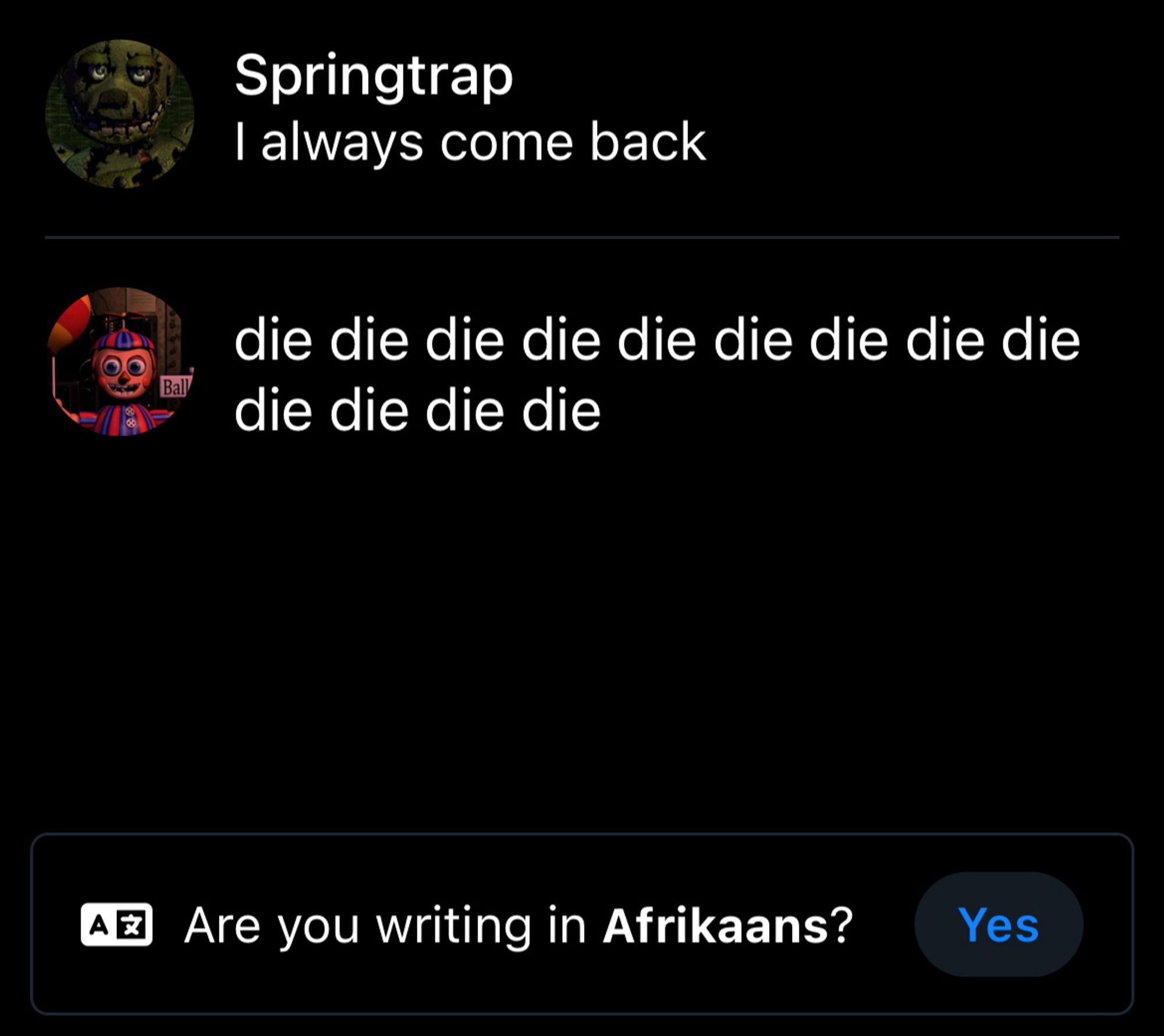 Springtrap: “I always come back”

Balloon Boy: “die die die die die die die die die die die”

At the bottom: “Are you writing in Afrikaans?”