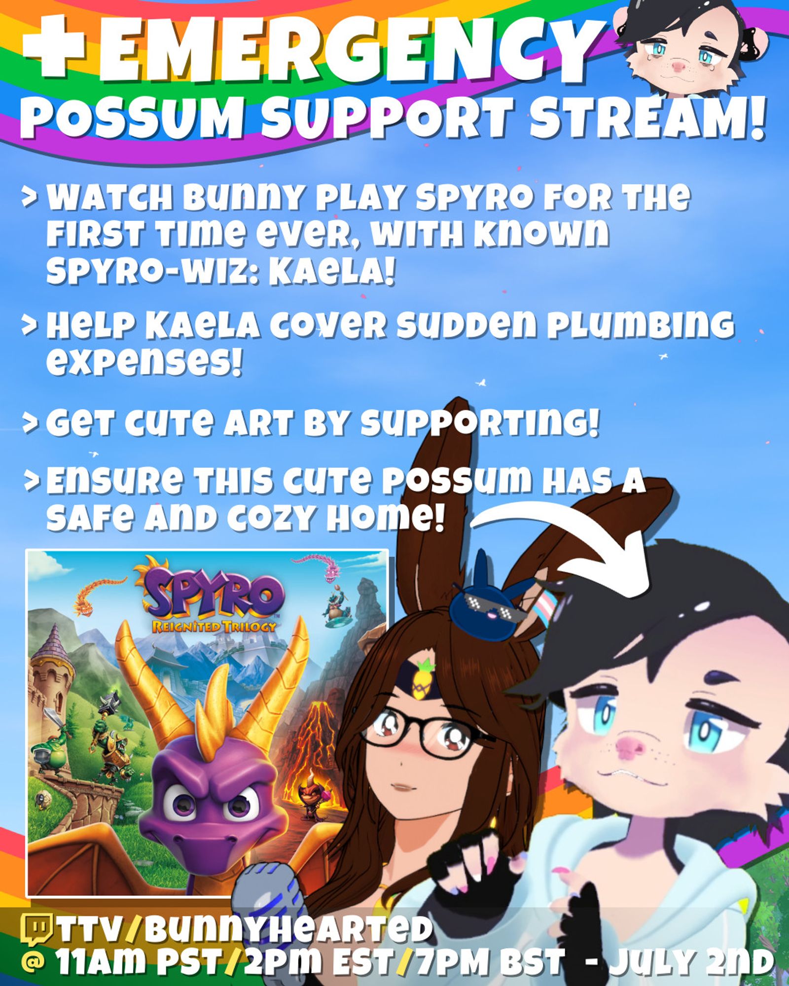 Emergency Possum support stream!

Watch bunny play spyro for the first time ever, with known spyro-wiz: Kaela!

Help Kaela cover sudden plumbing expenses!

Get cute art by supporting!

Ensure this cute possum has a safe and cozy home!

Features cover art for Spyro (with a purple dragon), Kaelarts (a possum vtuber with black hair, blue eyes, and trans pride finger nails), and BunnyHearted (a retro anime bunnygirl vtuber with brown hair, glasses, and a cool slime on her head)