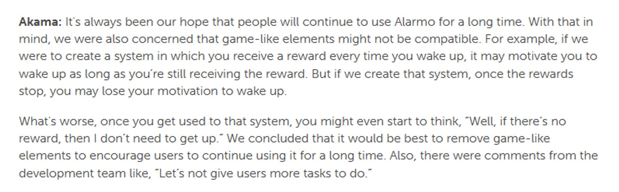 Akama: It's always been our hope that people will continue to use Alarmo for a long time. With that in mind, we were also concerned that game-like elements might not be compatible. For example, if we were to create a system in which you receive a reward every time you wake up, it may motivate you to wake up as long as you’re still receiving the reward. But if we create that system, once the rewards stop, you may lose your motivation to wake up.

What's worse, once you get used to that system, you might even start to think, “Well, if there’s no reward, then I don’t need to get up.” We concluded that it would be best to remove game-like elements to encourage users to continue using it for a long time. Also, there were comments from the development team like, “Let’s not give users more tasks to do.”